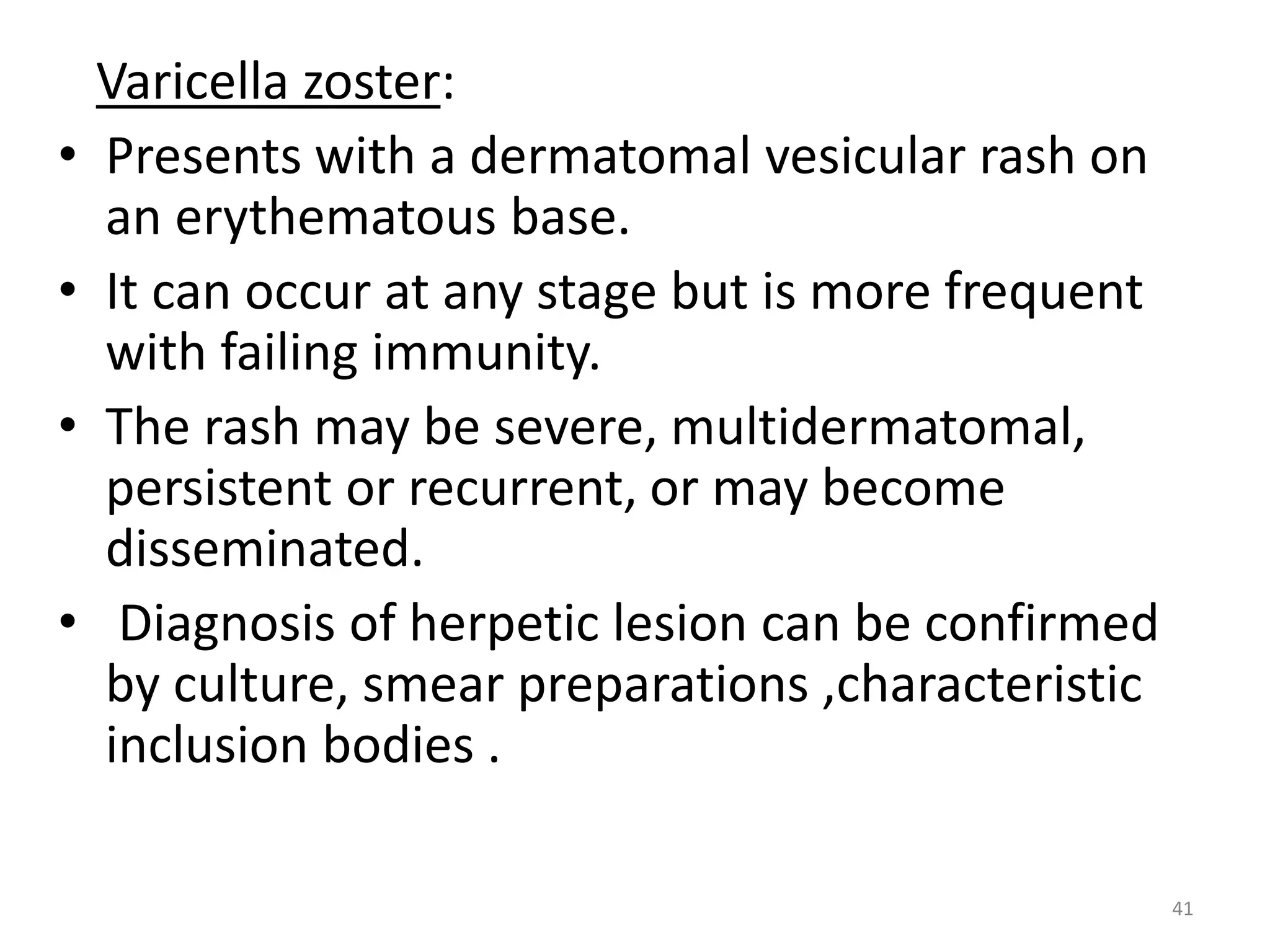 Varicella zoster: 
• Presents with a dermatomal vesicular rash on 
an erythematous base. 
• It can occur at any stage but is more frequent 
with failing immunity. 
• The rash may be severe, multidermatomal, 
persistent or recurrent, or may become 
disseminated. 
• Diagnosis of herpetic lesion can be confirmed 
by culture, smear preparations ,characteristic 
inclusion bodies . 
41 
 
