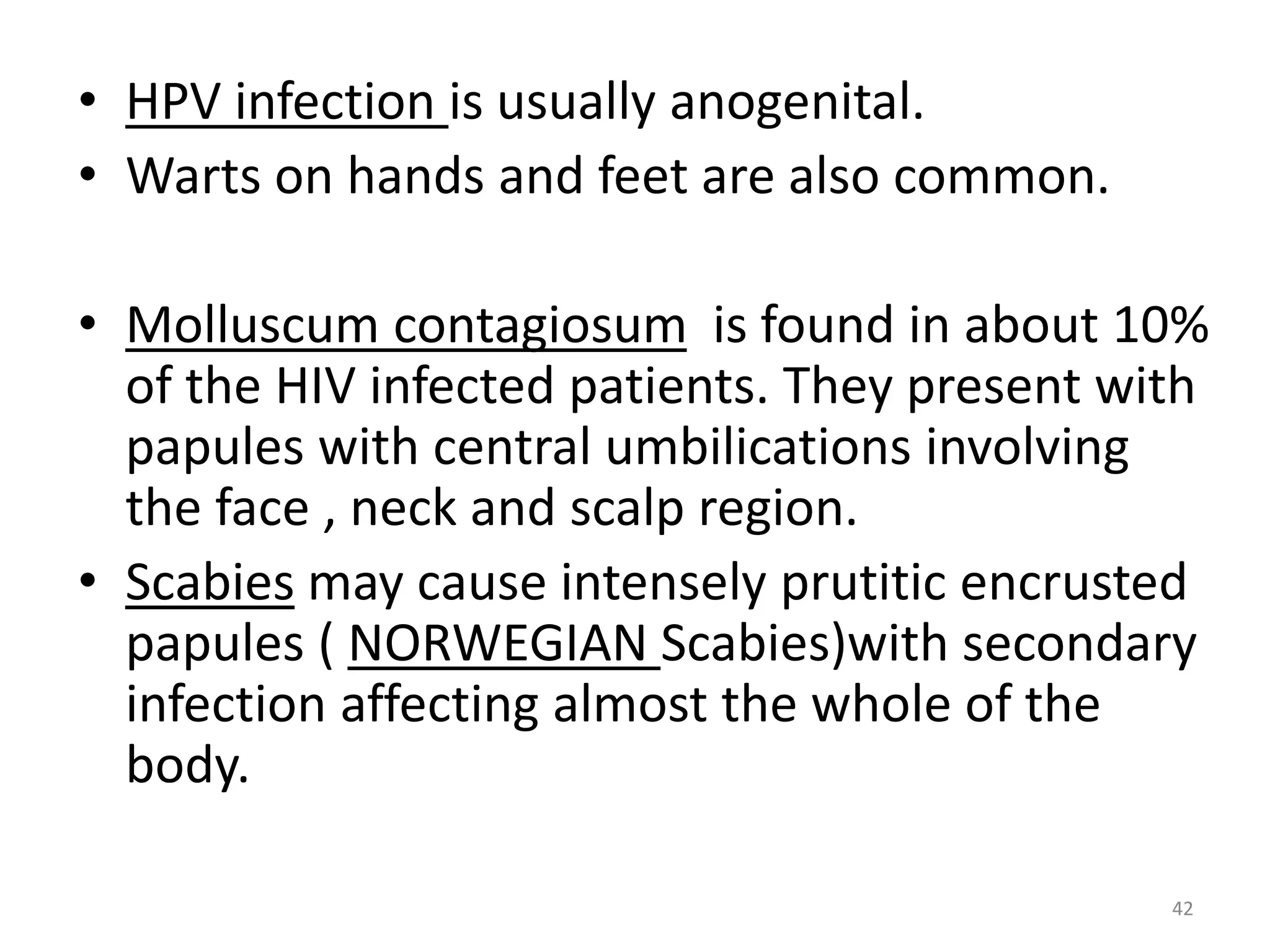 • HPV infection is usually anogenital. 
• Warts on hands and feet are also common. 
• Molluscum contagiosum is found in about 10% 
of the HIV infected patients. They present with 
papules with central umbilications involving 
the face , neck and scalp region. 
• Scabies may cause intensely prutitic encrusted 
papules ( NORWEGIAN Scabies)with secondary 
infection affecting almost the whole of the 
body. 
42 
 