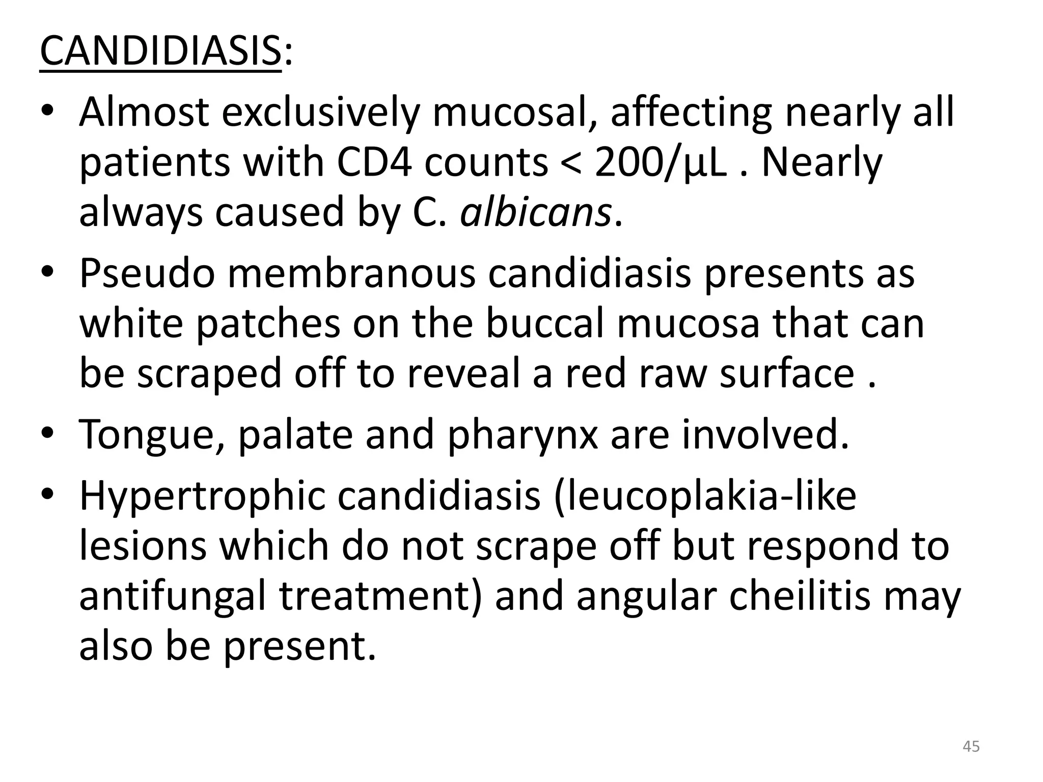 CANDIDIASIS: 
• Almost exclusively mucosal, affecting nearly all 
patients with CD4 counts < 200/μL . Nearly 
always caused by C. albicans. 
• Pseudo membranous candidiasis presents as 
white patches on the buccal mucosa that can 
be scraped off to reveal a red raw surface . 
• Tongue, palate and pharynx are involved. 
• Hypertrophic candidiasis (leucoplakia-like 
lesions which do not scrape off but respond to 
antifungal treatment) and angular cheilitis may 
also be present. 
45 
 