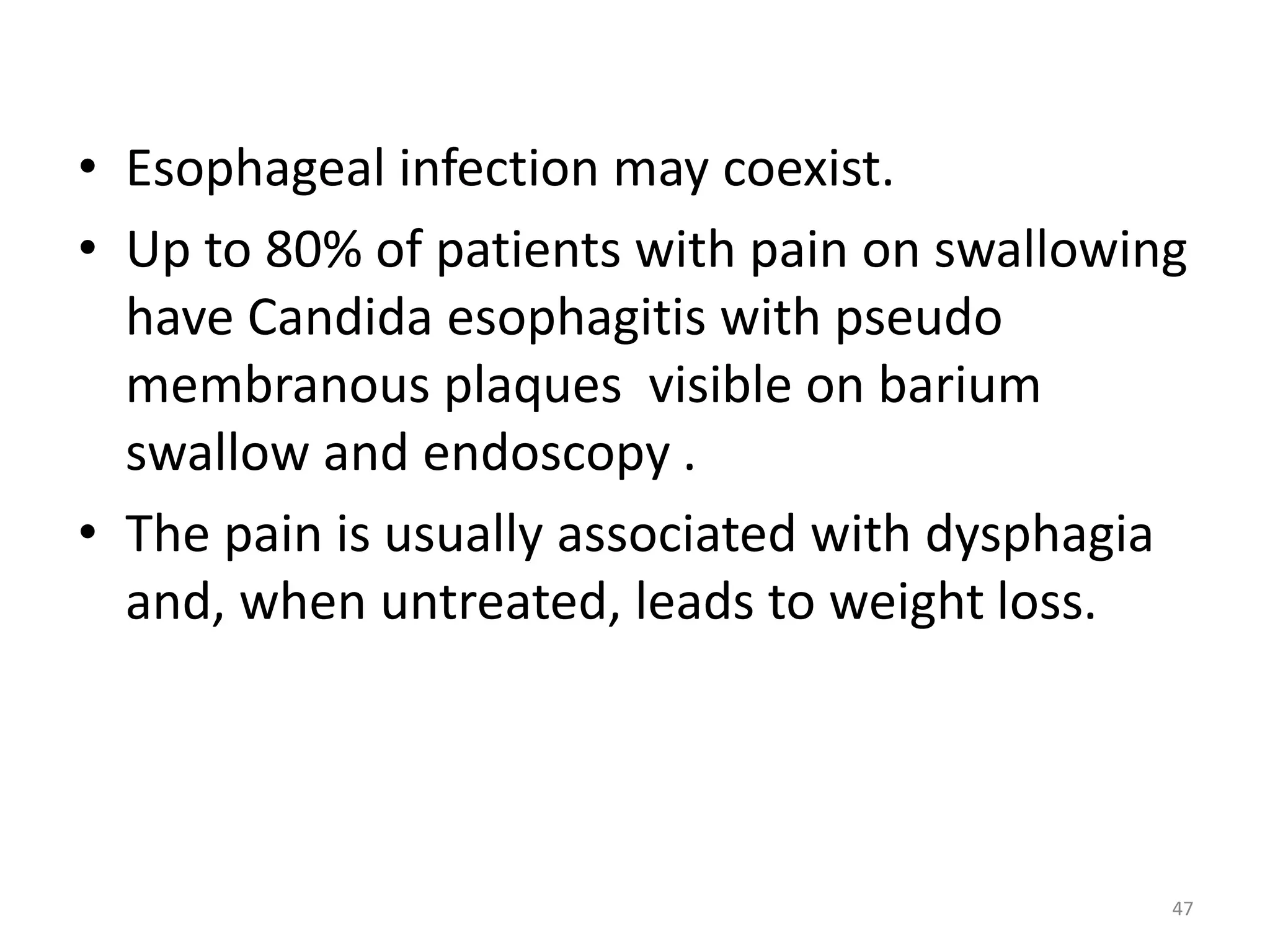 • Esophageal infection may coexist. 
• Up to 80% of patients with pain on swallowing 
have Candida esophagitis with pseudo 
membranous plaques visible on barium 
swallow and endoscopy . 
• The pain is usually associated with dysphagia 
and, when untreated, leads to weight loss. 
47 
 