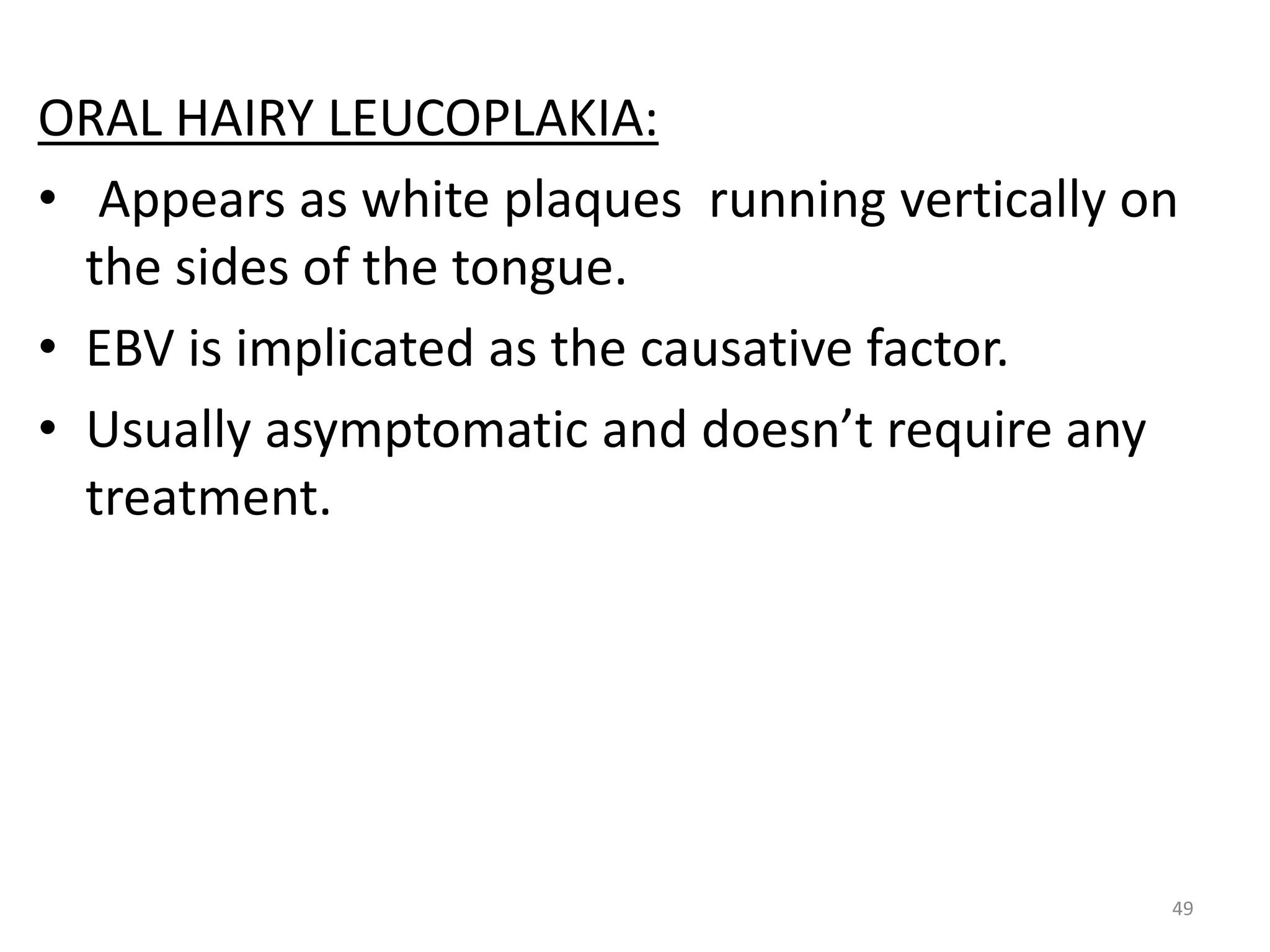 ORAL HAIRY LEUCOPLAKIA: 
• Appears as white plaques running vertically on 
the sides of the tongue. 
• EBV is implicated as the causative factor. 
• Usually asymptomatic and doesn’t require any 
treatment. 
49 
 