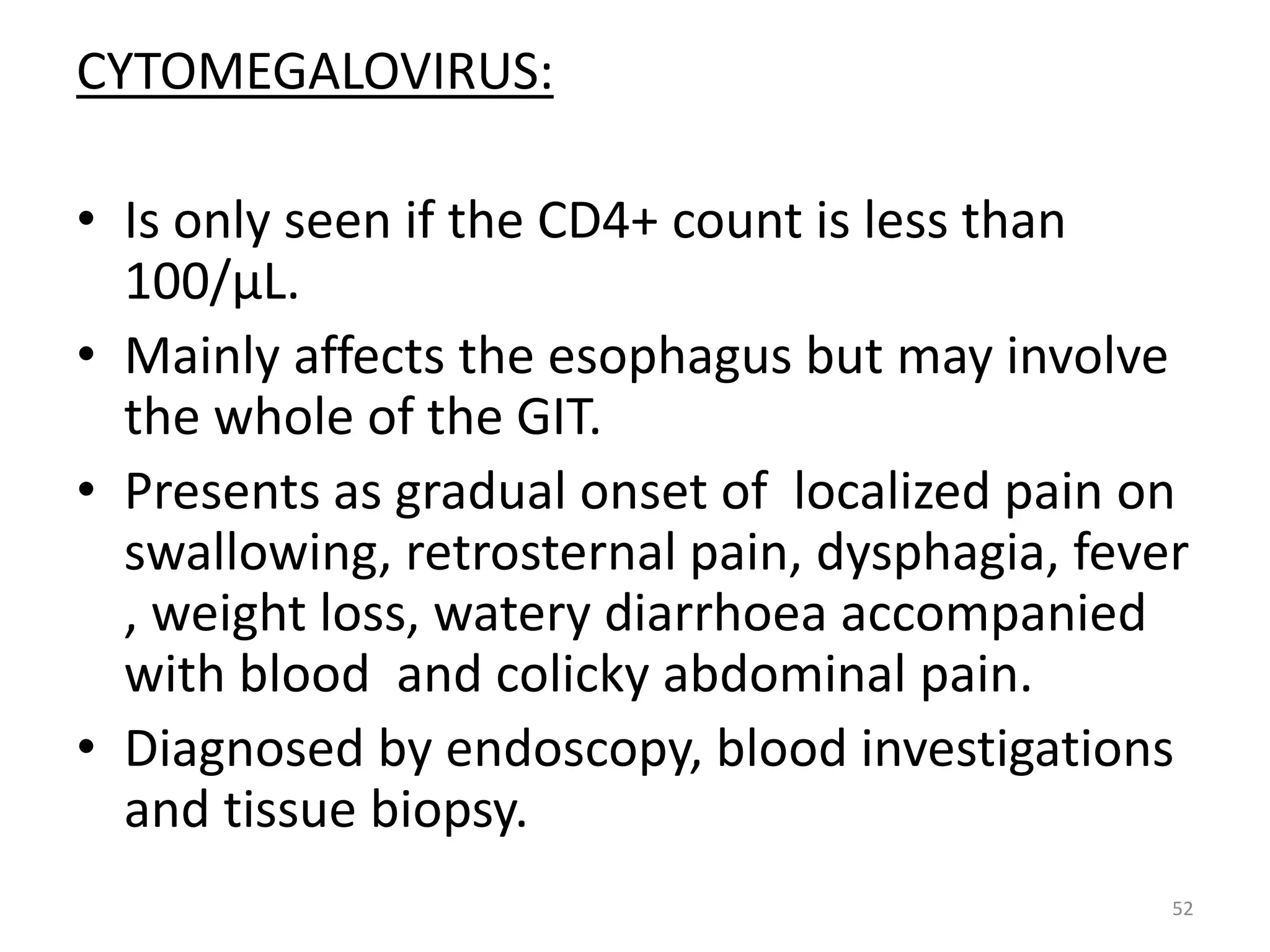 CYTOMEGALOVIRUS: 
• Is only seen if the CD4+ count is less than 
100/μL. 
• Mainly affects the esophagus but may involve 
the whole of the GIT. 
• Presents as gradual onset of localized pain on 
swallowing, retrosternal pain, dysphagia, fever 
, weight loss, watery diarrhoea accompanied 
with blood and colicky abdominal pain. 
• Diagnosed by endoscopy, blood investigations 
and tissue biopsy. 
52 
 