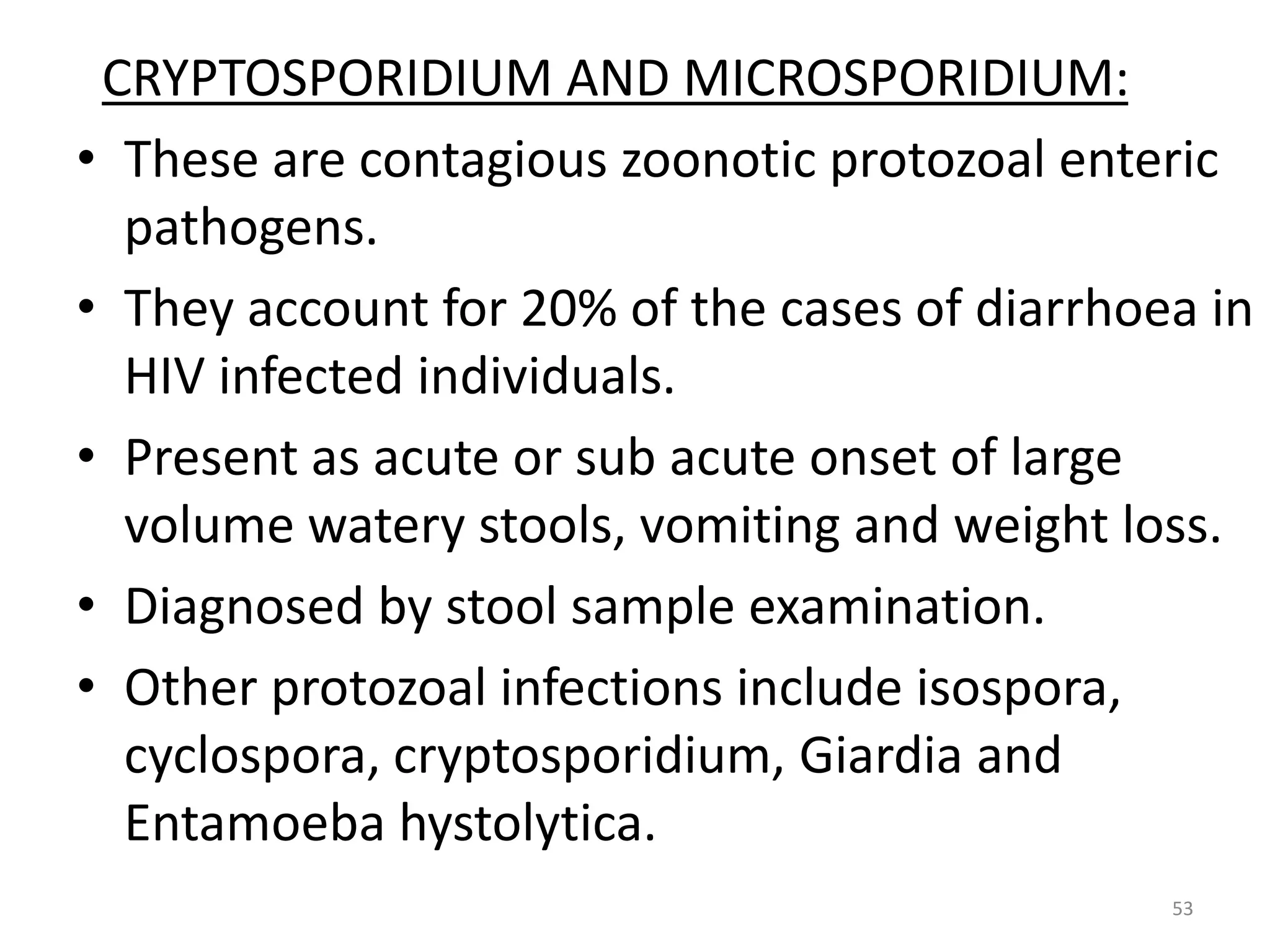 CRYPTOSPORIDIUM AND MICROSPORIDIUM: 
• These are contagious zoonotic protozoal enteric 
pathogens. 
• They account for 20% of the cases of diarrhoea in 
HIV infected individuals. 
• Present as acute or sub acute onset of large 
volume watery stools, vomiting and weight loss. 
• Diagnosed by stool sample examination. 
• Other protozoal infections include isospora, 
cyclospora, cryptosporidium, Giardia and 
Entamoeba hystolytica. 
53 
 