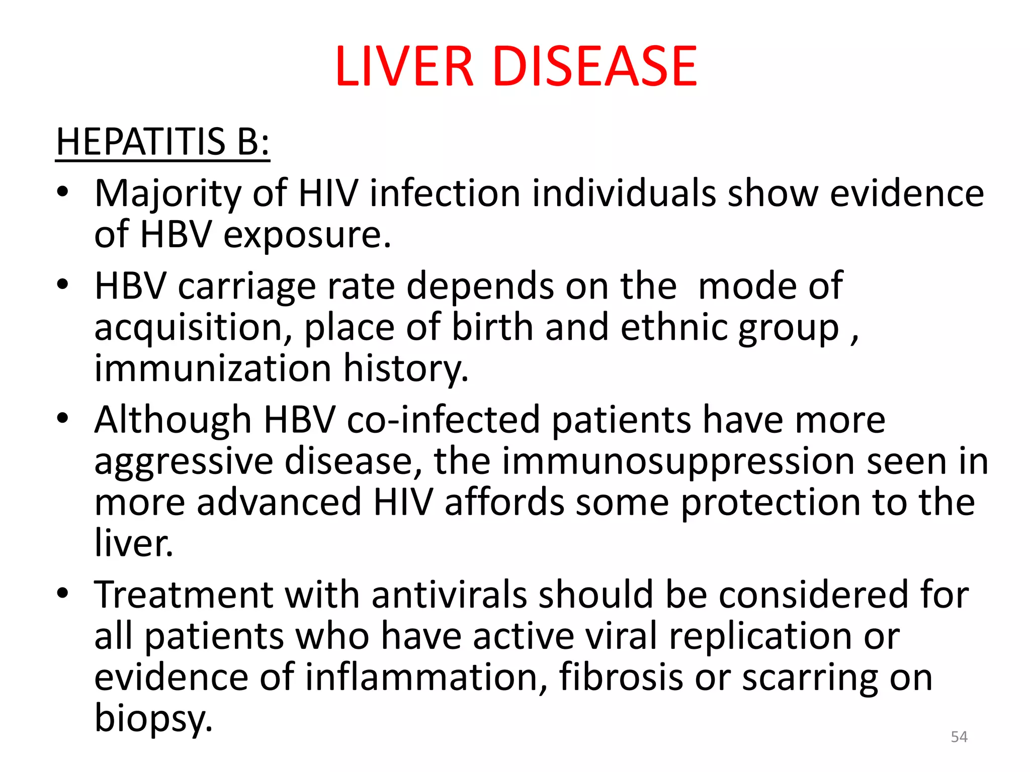 LIVER DISEASE 
HEPATITIS B: 
• Majority of HIV infection individuals show evidence 
of HBV exposure. 
• HBV carriage rate depends on the mode of 
acquisition, place of birth and ethnic group , 
immunization history. 
• Although HBV co-infected patients have more 
aggressive disease, the immunosuppression seen in 
more advanced HIV affords some protection to the 
liver. 
• Treatment with antivirals should be considered for 
all patients who have active viral replication or 
evidence of inflammation, fibrosis or scarring on 
biopsy. 54 
 