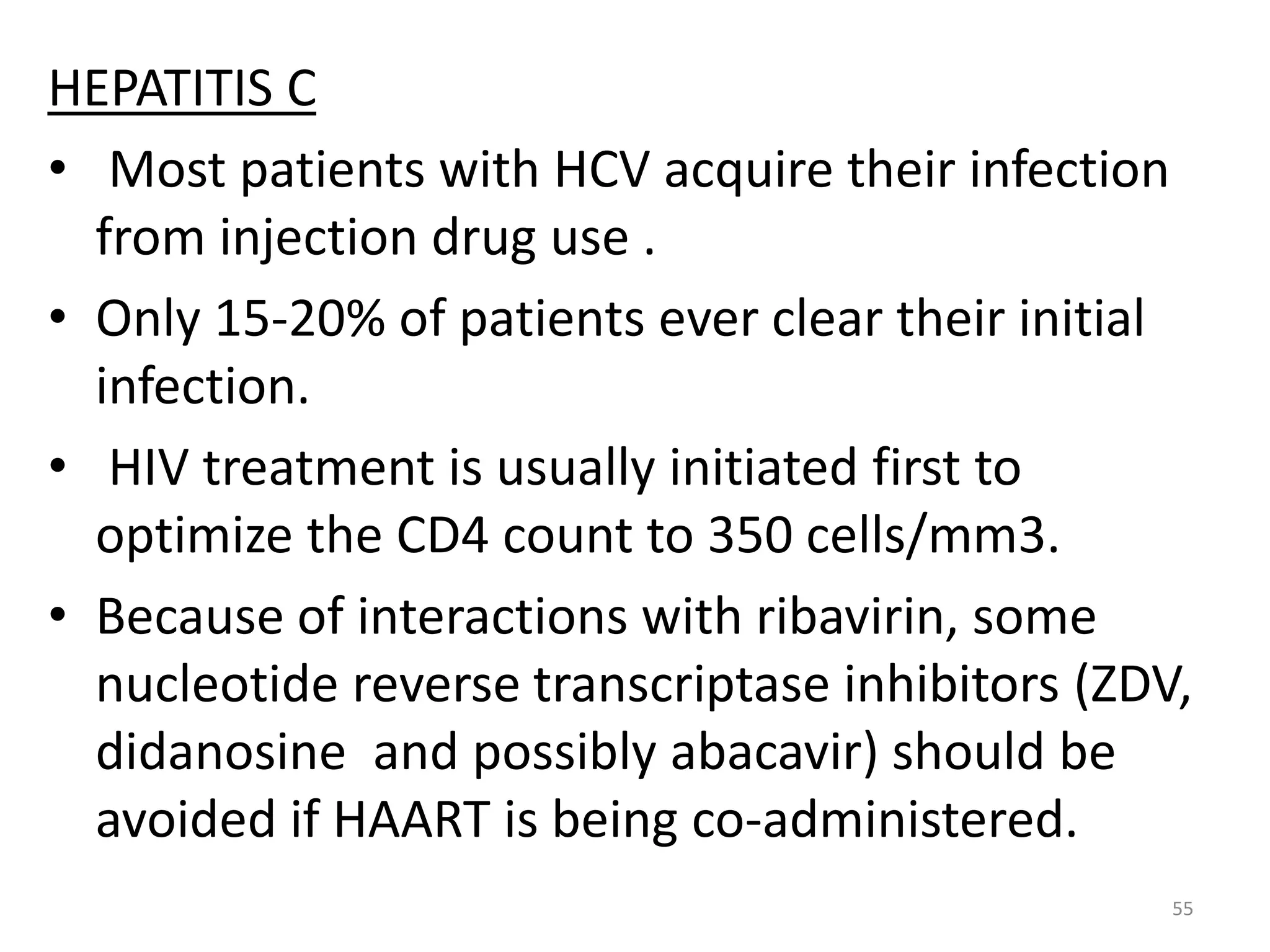 HEPATITIS C 
• Most patients with HCV acquire their infection 
from injection drug use . 
• Only 15-20% of patients ever clear their initial 
infection. 
• HIV treatment is usually initiated first to 
optimize the CD4 count to 350 cells/mm3. 
• Because of interactions with ribavirin, some 
nucleotide reverse transcriptase inhibitors (ZDV, 
didanosine and possibly abacavir) should be 
avoided if HAART is being co-administered. 
55 
 