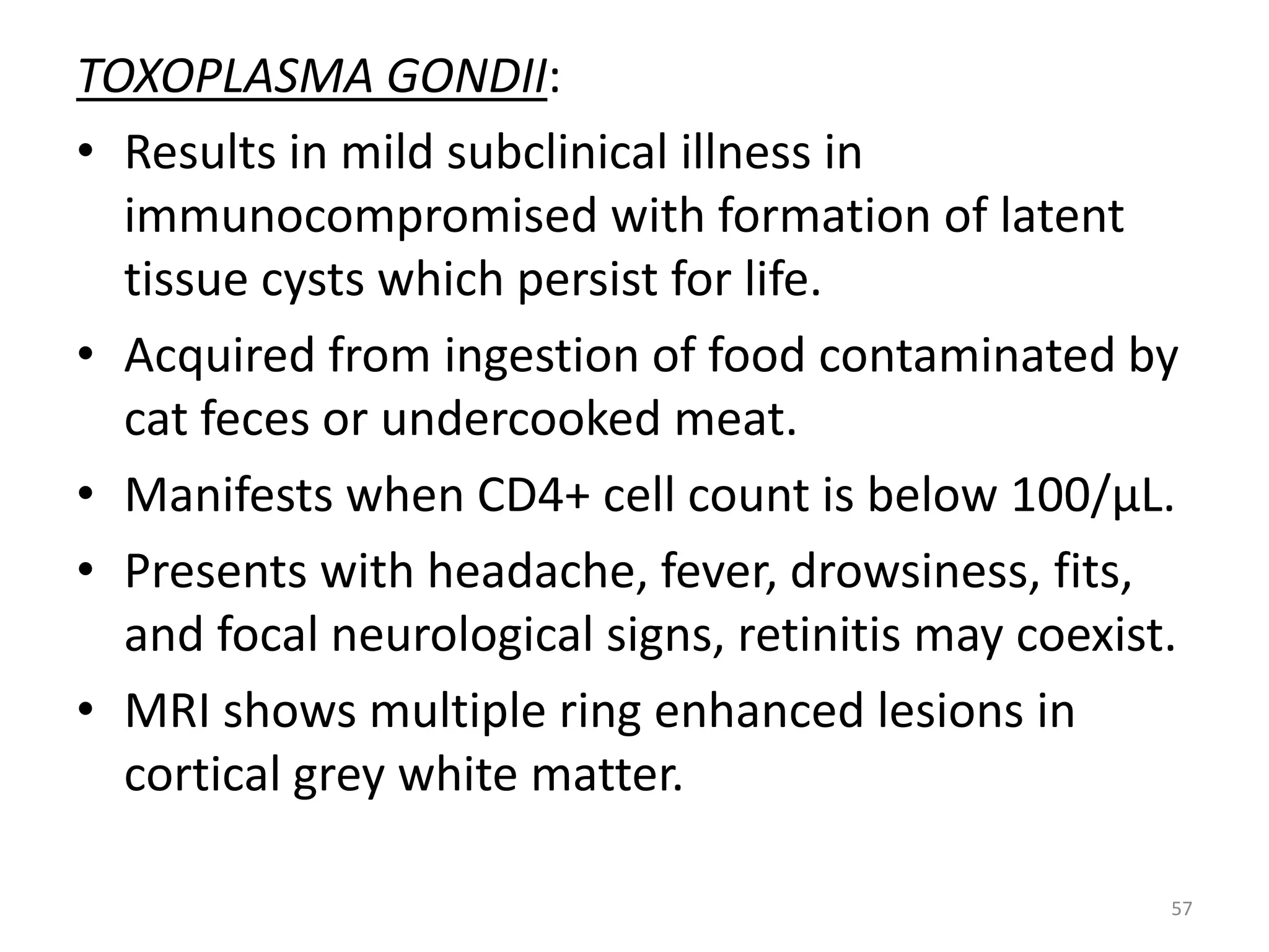 TOXOPLASMA GONDII: 
• Results in mild subclinical illness in 
immunocompromised with formation of latent 
tissue cysts which persist for life. 
• Acquired from ingestion of food contaminated by 
cat feces or undercooked meat. 
• Manifests when CD4+ cell count is below 100/μL. 
• Presents with headache, fever, drowsiness, fits, 
and focal neurological signs, retinitis may coexist. 
• MRI shows multiple ring enhanced lesions in 
cortical grey white matter. 
57 
 