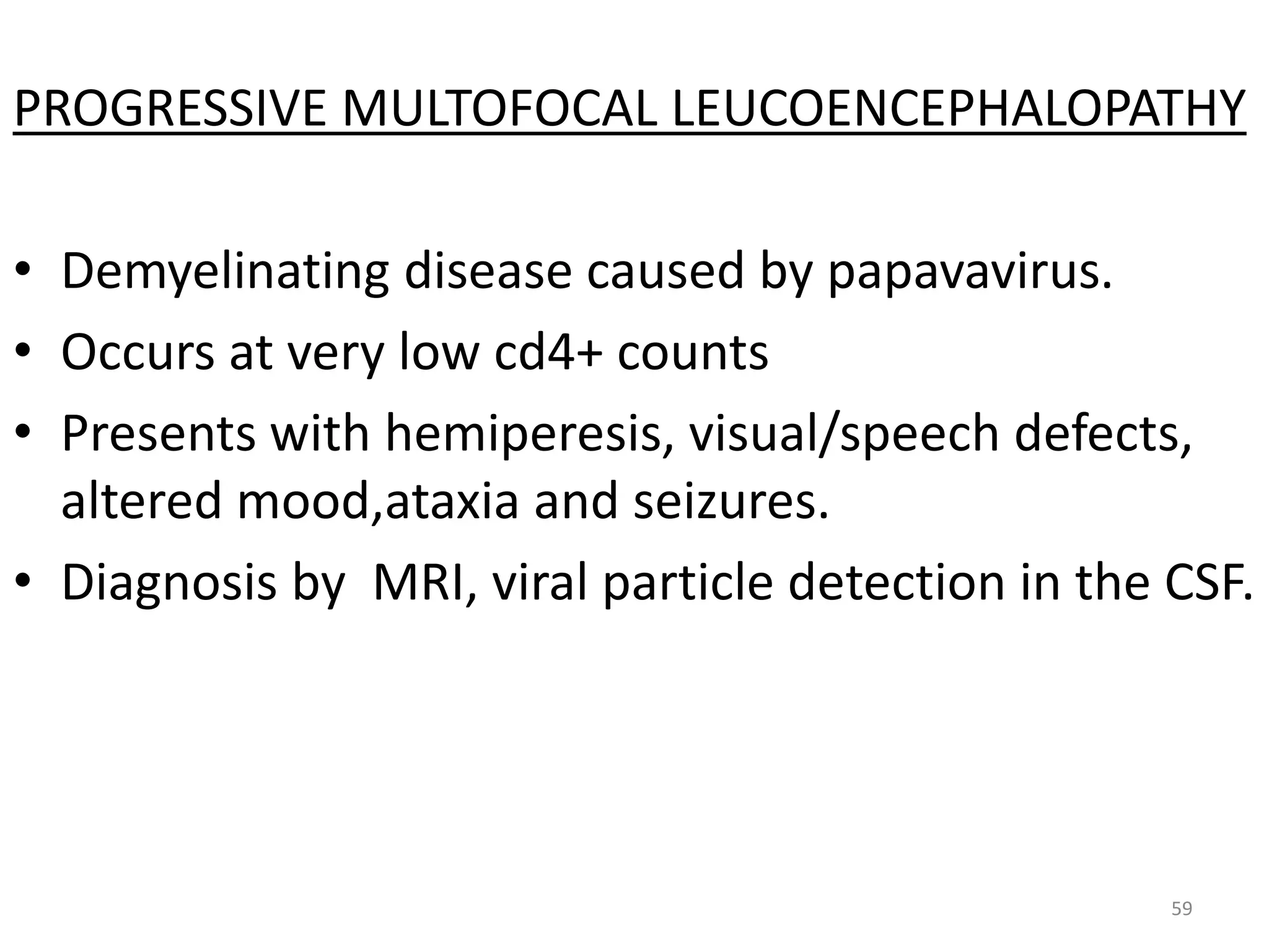 PROGRESSIVE MULTOFOCAL LEUCOENCEPHALOPATHY 
• Demyelinating disease caused by papavavirus. 
• Occurs at very low cd4+ counts 
• Presents with hemiperesis, visual/speech defects, 
altered mood,ataxia and seizures. 
• Diagnosis by MRI, viral particle detection in the CSF. 
59 
 