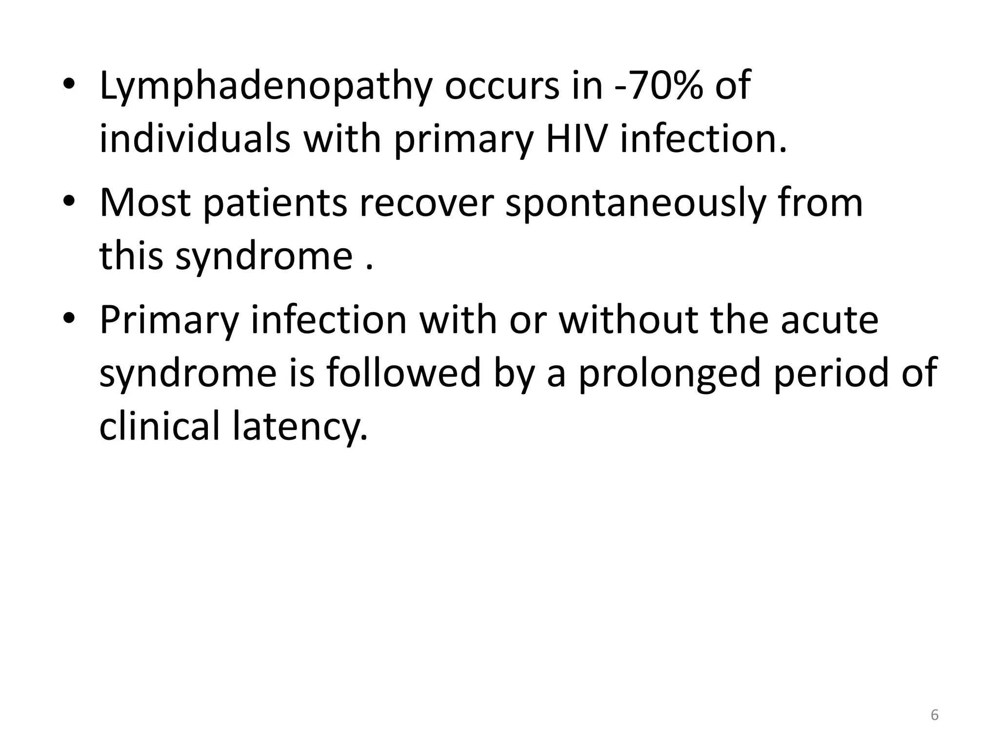 • Lymphadenopathy occurs in -70% of 
individuals with primary HIV infection. 
• Most patients recover spontaneously from 
this syndrome . 
• Primary infection with or without the acute 
syndrome is followed by a prolonged period of 
clinical latency. 
6 
 