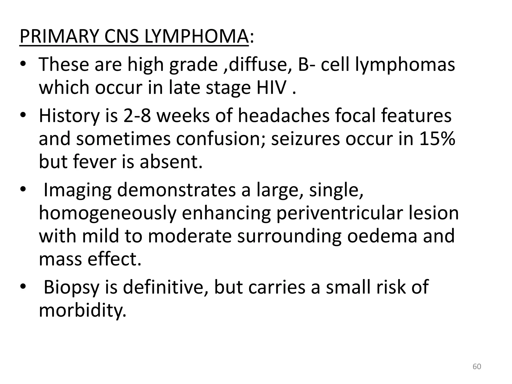 PRIMARY CNS LYMPHOMA: 
• These are high grade ,diffuse, B- cell lymphomas 
which occur in late stage HIV . 
• History is 2-8 weeks of headaches focal features 
and sometimes confusion; seizures occur in 15% 
but fever is absent. 
• Imaging demonstrates a large, single, 
homogeneously enhancing periventricular lesion 
with mild to moderate surrounding oedema and 
mass effect. 
• Biopsy is definitive, but carries a small risk of 
morbidity. 
60 
 