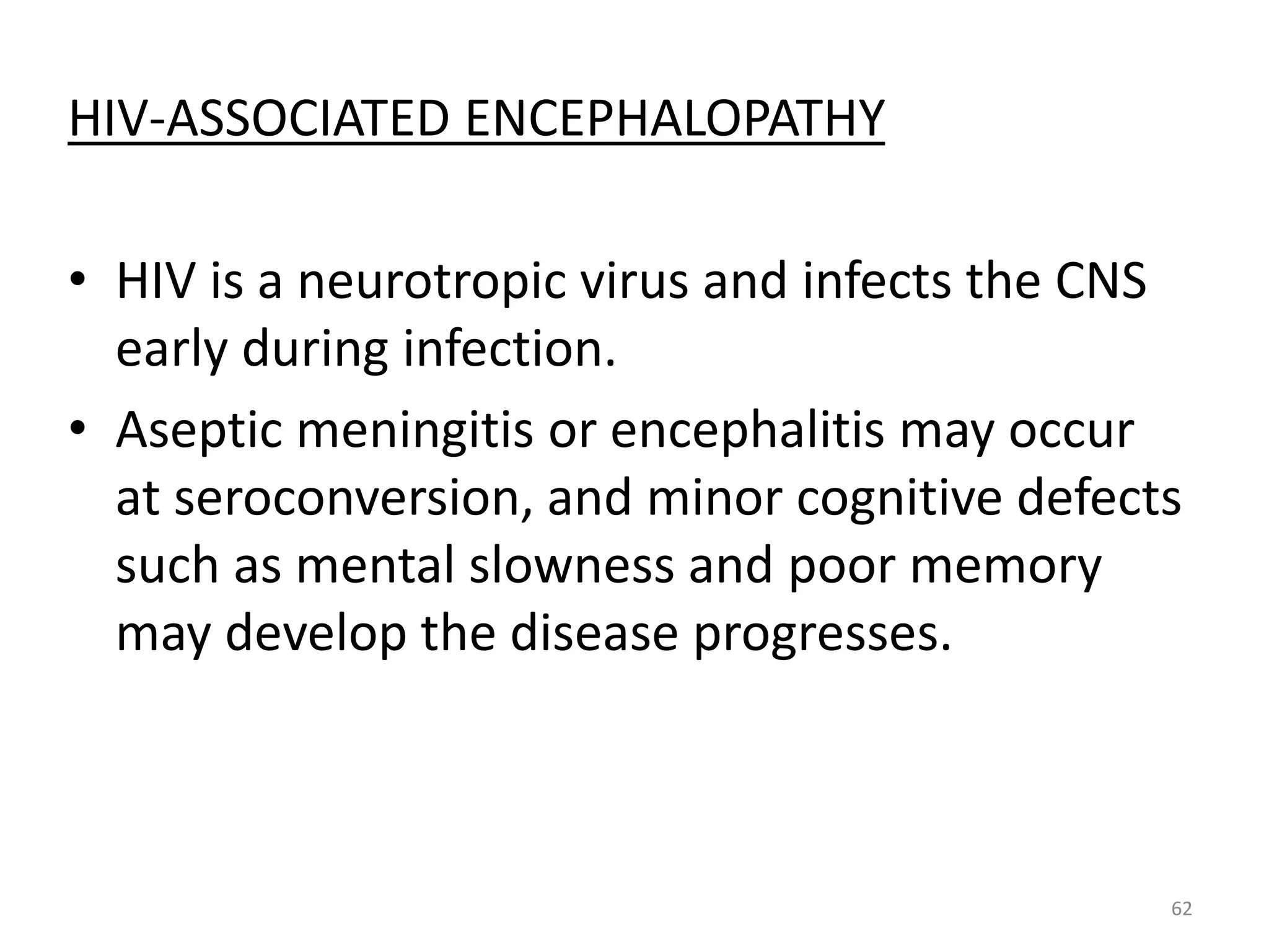 HIV-ASSOCIATED ENCEPHALOPATHY 
• HIV is a neurotropic virus and infects the CNS 
early during infection. 
• Aseptic meningitis or encephalitis may occur 
at seroconversion, and minor cognitive defects 
such as mental slowness and poor memory 
may develop the disease progresses. 
62 
 