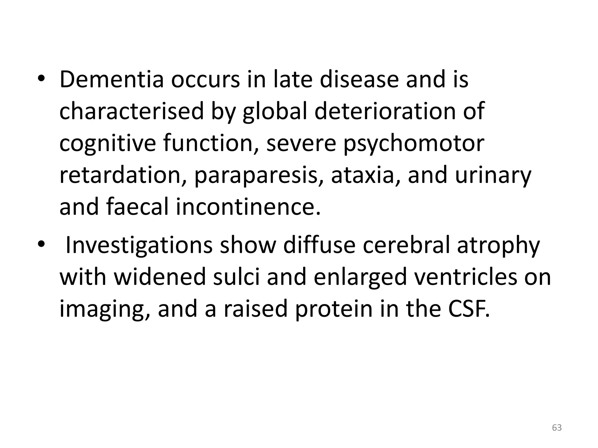 • Dementia occurs in late disease and is 
characterised by global deterioration of 
cognitive function, severe psychomotor 
retardation, paraparesis, ataxia, and urinary 
and faecal incontinence. 
• Investigations show diffuse cerebral atrophy 
with widened sulci and enlarged ventricles on 
imaging, and a raised protein in the CSF. 
63 
 