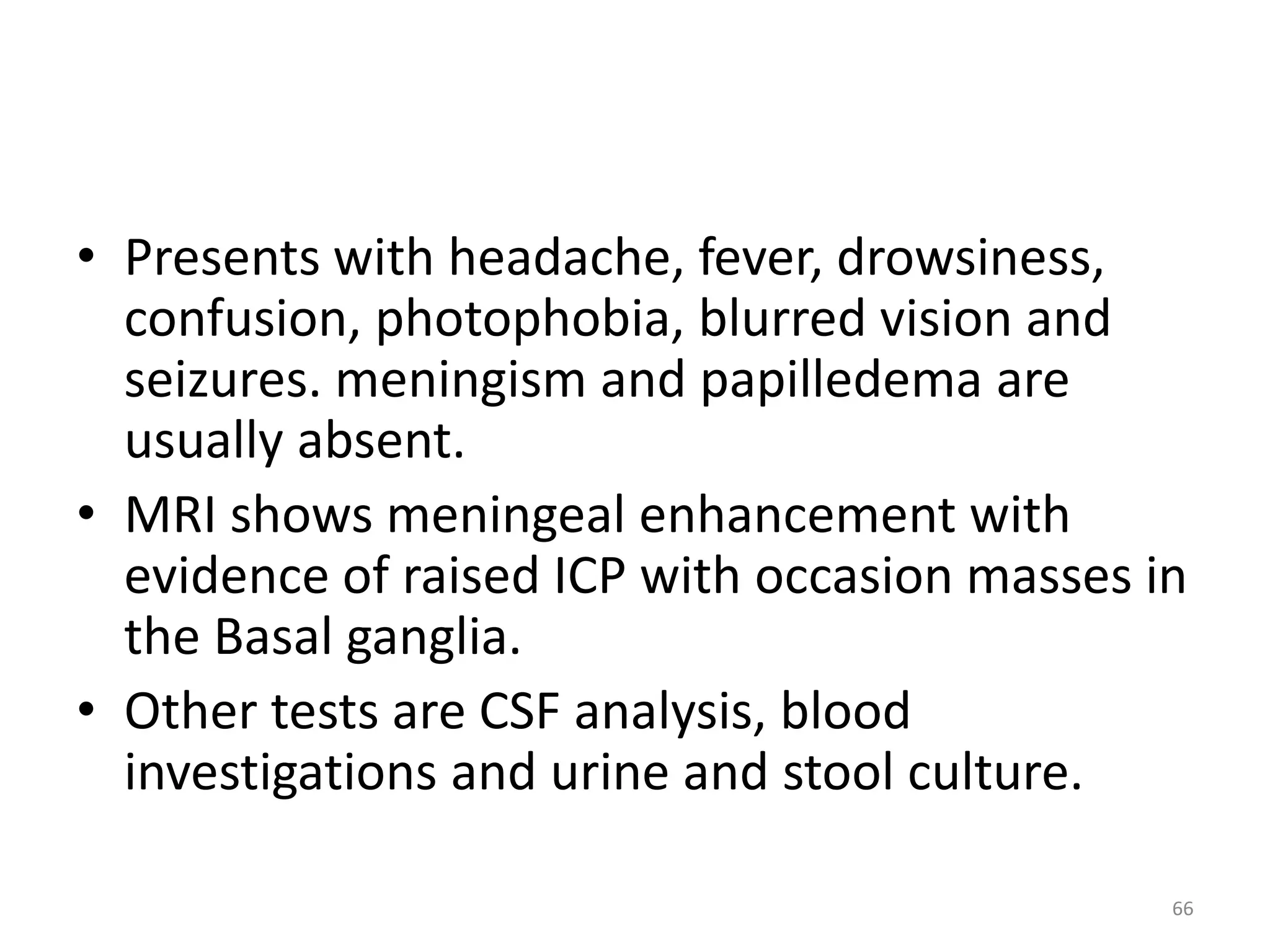 • Presents with headache, fever, drowsiness, 
confusion, photophobia, blurred vision and 
seizures. meningism and papilledema are 
usually absent. 
• MRI shows meningeal enhancement with 
evidence of raised ICP with occasion masses in 
the Basal ganglia. 
• Other tests are CSF analysis, blood 
investigations and urine and stool culture. 
66 
 