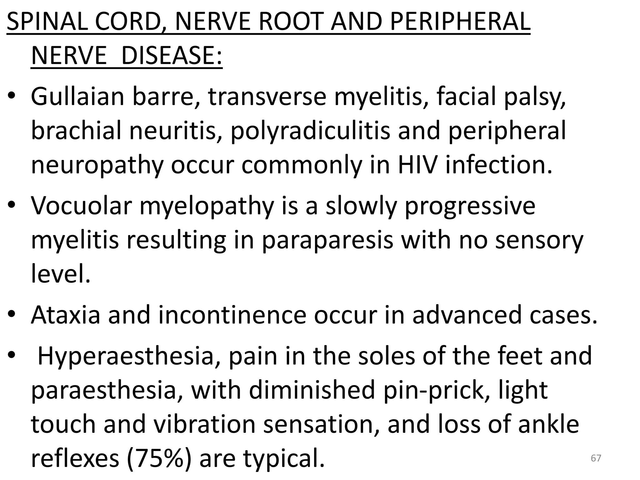 SPINAL CORD, NERVE ROOT AND PERIPHERAL 
NERVE DISEASE: 
• Gullaian barre, transverse myelitis, facial palsy, 
brachial neuritis, polyradiculitis and peripheral 
neuropathy occur commonly in HIV infection. 
• Vocuolar myelopathy is a slowly progressive 
myelitis resulting in paraparesis with no sensory 
level. 
• Ataxia and incontinence occur in advanced cases. 
• Hyperaesthesia, pain in the soles of the feet and 
paraesthesia, with diminished pin-prick, light 
touch and vibration sensation, and loss of ankle 
reflexes (75%) are typical. 67 
 