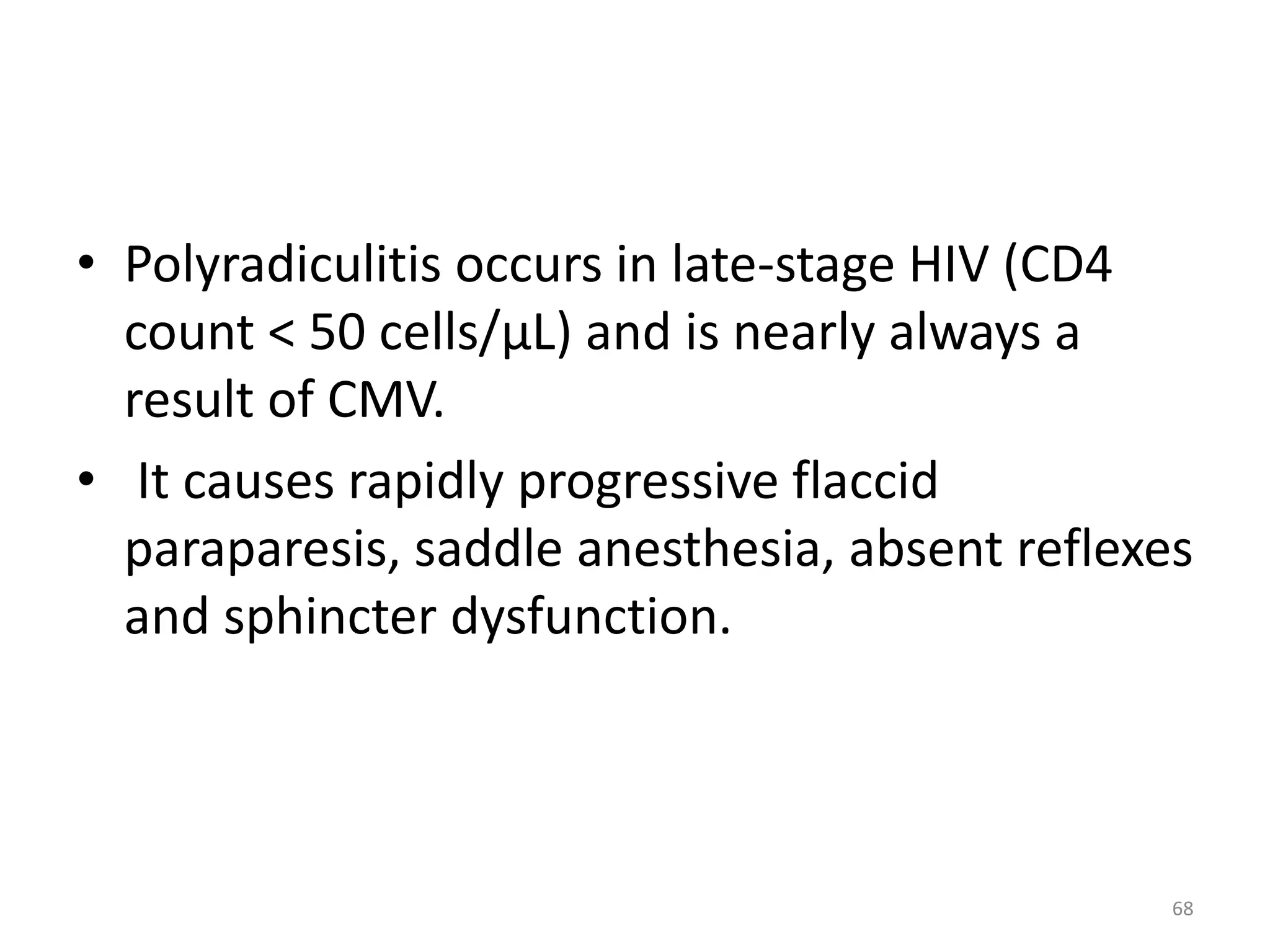• Polyradiculitis occurs in late-stage HIV (CD4 
count < 50 cells/μL) and is nearly always a 
result of CMV. 
• It causes rapidly progressive flaccid 
paraparesis, saddle anesthesia, absent reflexes 
and sphincter dysfunction. 
68 
 