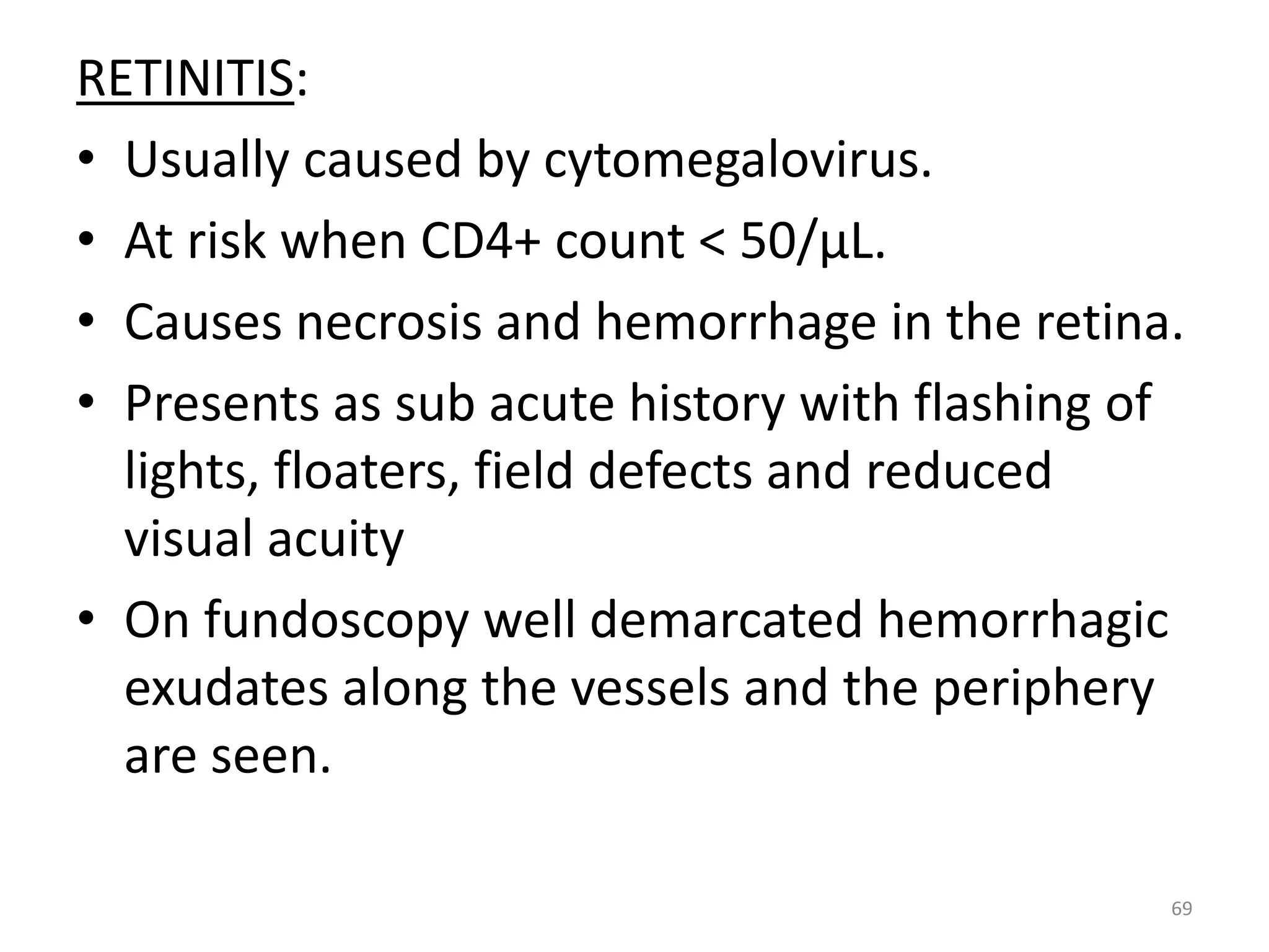 RETINITIS: 
• Usually caused by cytomegalovirus. 
• At risk when CD4+ count < 50/μL. 
• Causes necrosis and hemorrhage in the retina. 
• Presents as sub acute history with flashing of 
lights, floaters, field defects and reduced 
visual acuity 
• On fundoscopy well demarcated hemorrhagic 
exudates along the vessels and the periphery 
are seen. 
69 
 