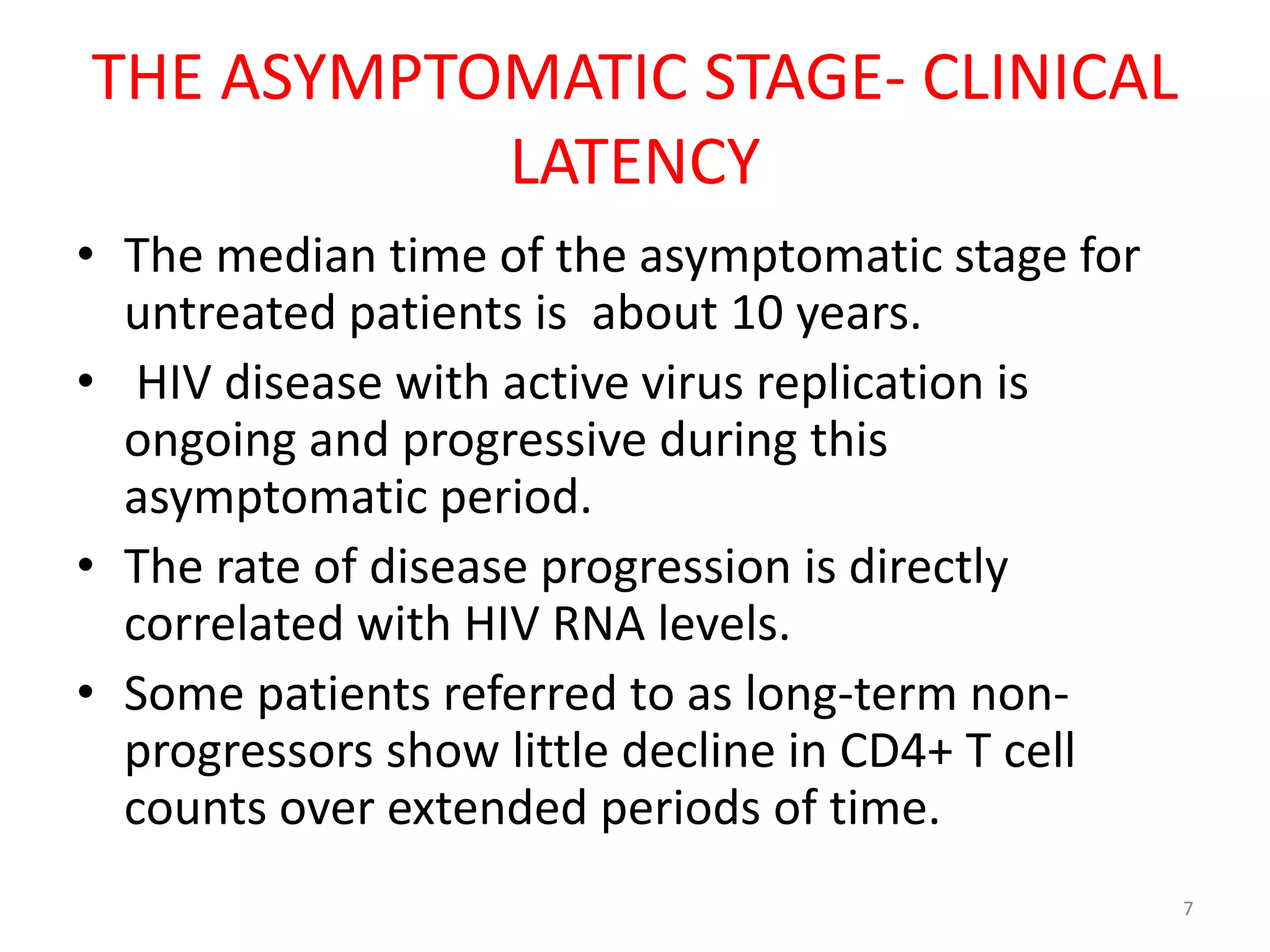 THE ASYMPTOMATIC STAGE- CLINICAL 
LATENCY 
• The median time of the asymptomatic stage for 
untreated patients is about 10 years. 
• HIV disease with active virus replication is 
ongoing and progressive during this 
asymptomatic period. 
• The rate of disease progression is directly 
correlated with HIV RNA levels. 
• Some patients referred to as long-term non-progressors 
show little decline in CD4+ T cell 
counts over extended periods of time. 
7 
 