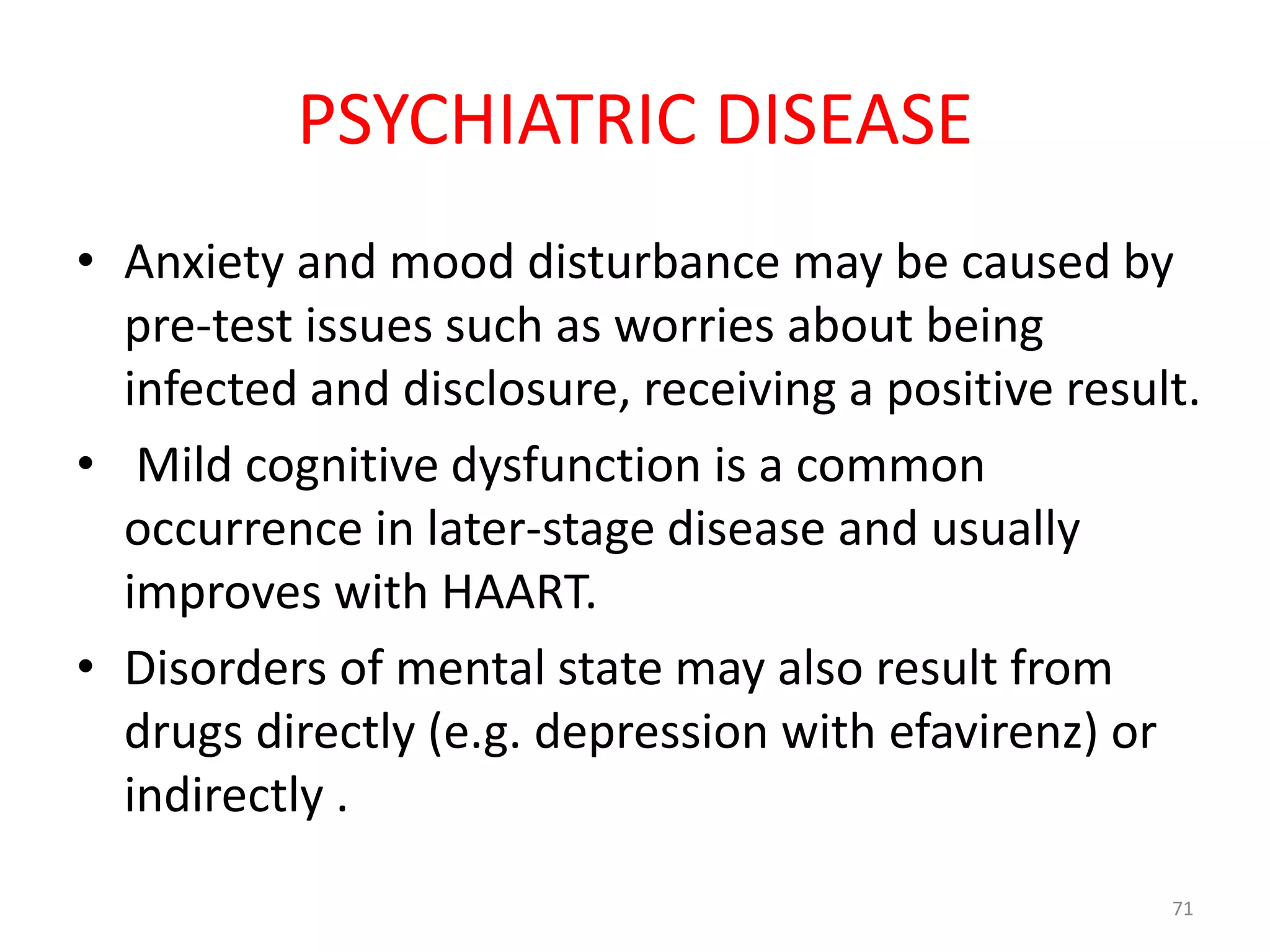 PSYCHIATRIC DISEASE 
• Anxiety and mood disturbance may be caused by 
pre-test issues such as worries about being 
infected and disclosure, receiving a positive result. 
• Mild cognitive dysfunction is a common 
occurrence in later-stage disease and usually 
improves with HAART. 
• Disorders of mental state may also result from 
drugs directly (e.g. depression with efavirenz) or 
indirectly . 
71 
 