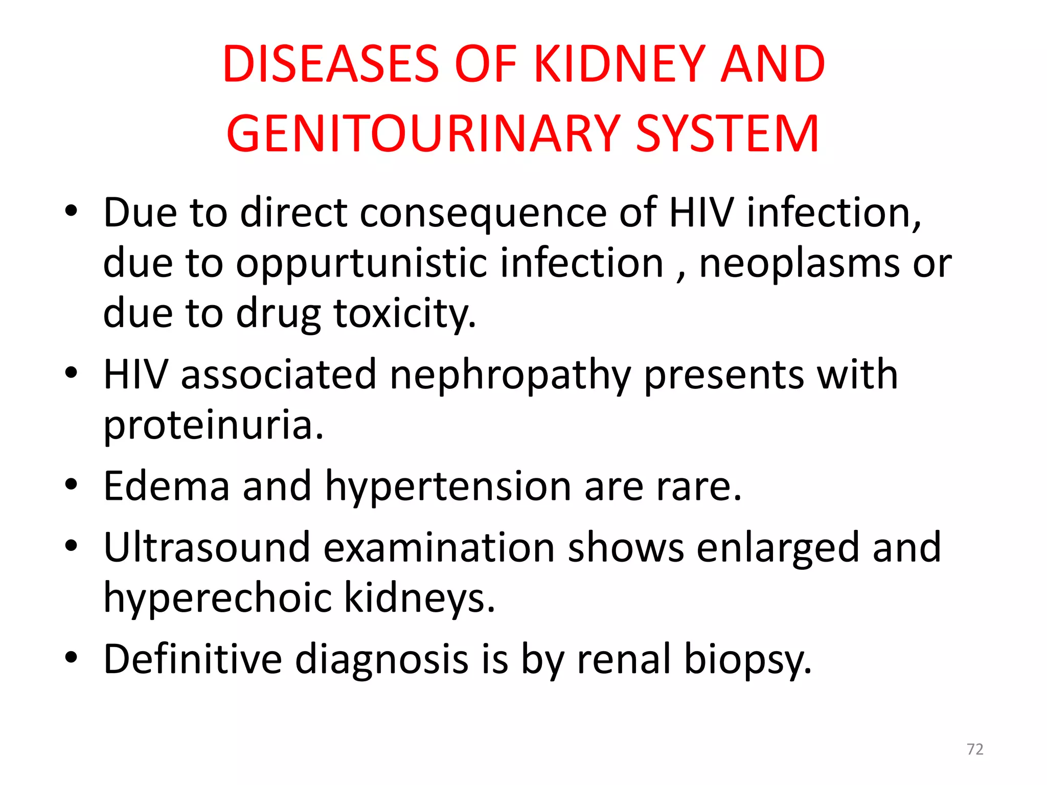 DISEASES OF KIDNEY AND 
GENITOURINARY SYSTEM 
• Due to direct consequence of HIV infection, 
due to oppurtunistic infection , neoplasms or 
due to drug toxicity. 
• HIV associated nephropathy presents with 
proteinuria. 
• Edema and hypertension are rare. 
• Ultrasound examination shows enlarged and 
hyperechoic kidneys. 
• Definitive diagnosis is by renal biopsy. 
72 
 