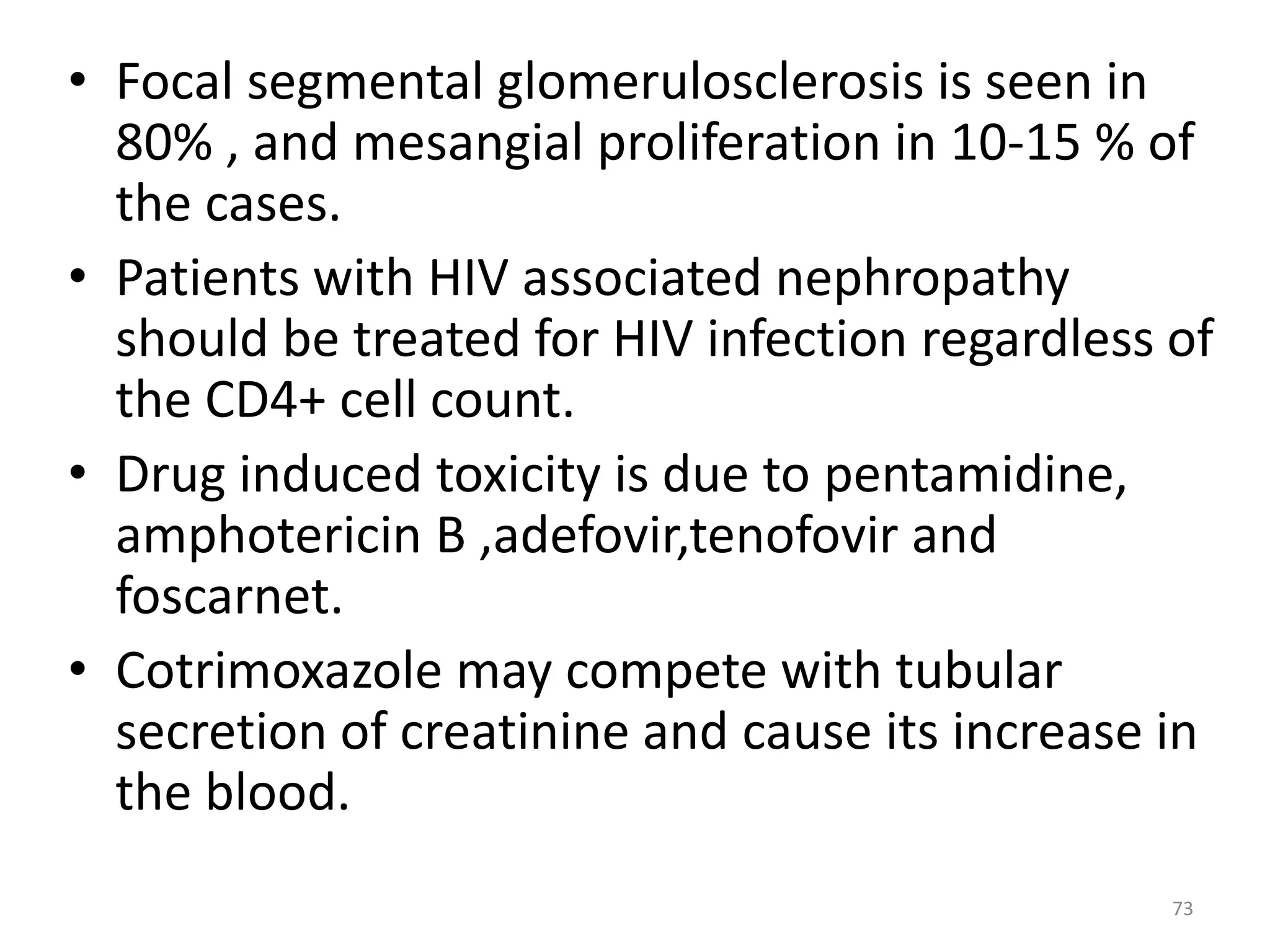 • Focal segmental glomerulosclerosis is seen in 
80% , and mesangial proliferation in 10-15 % of 
the cases. 
• Patients with HIV associated nephropathy 
should be treated for HIV infection regardless of 
the CD4+ cell count. 
• Drug induced toxicity is due to pentamidine, 
amphotericin B ,adefovir,tenofovir and 
foscarnet. 
• Cotrimoxazole may compete with tubular 
secretion of creatinine and cause its increase in 
the blood. 
73 
 