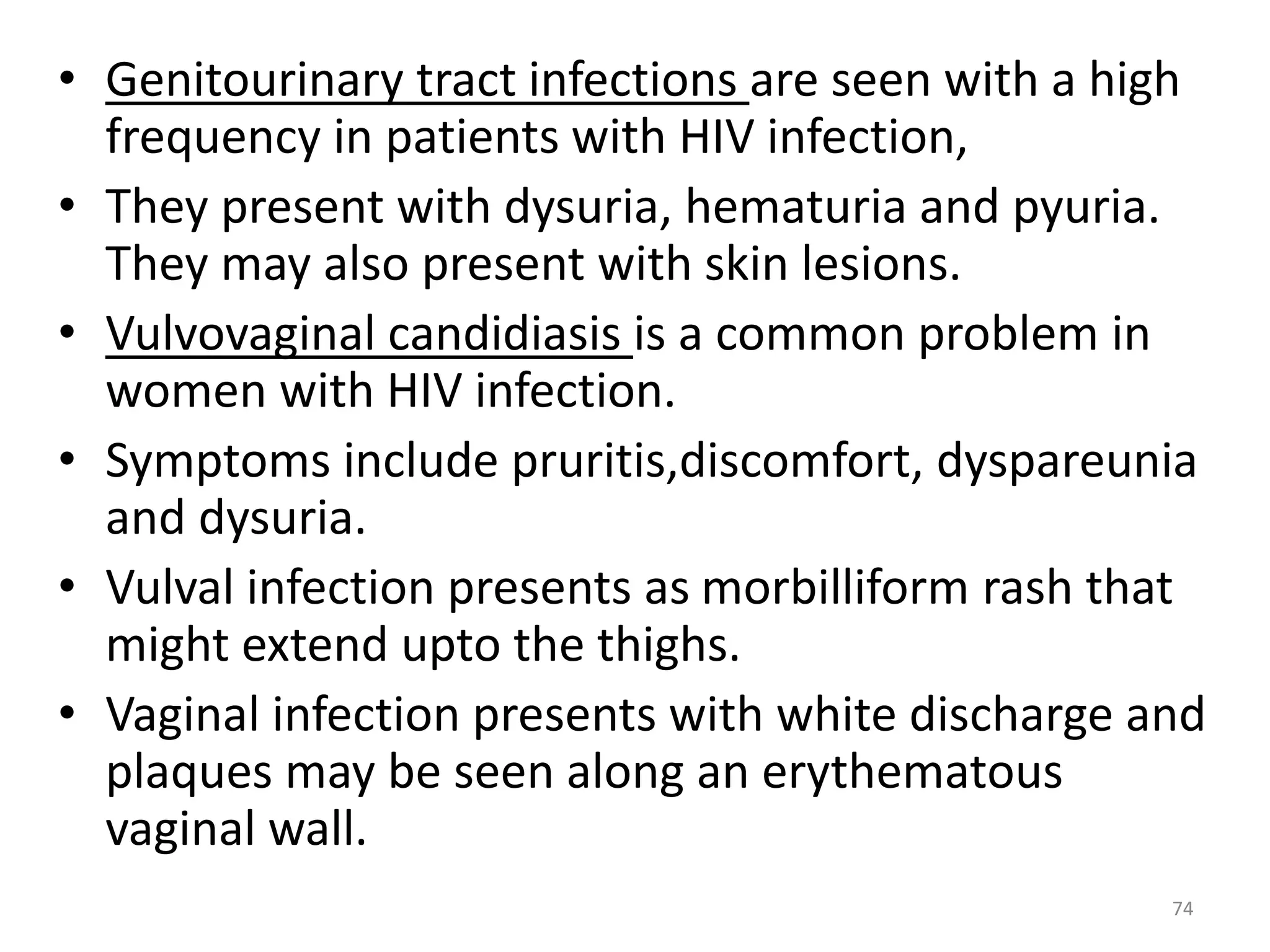 • Genitourinary tract infections are seen with a high 
frequency in patients with HIV infection, 
• They present with dysuria, hematuria and pyuria. 
They may also present with skin lesions. 
• Vulvovaginal candidiasis is a common problem in 
women with HIV infection. 
• Symptoms include pruritis,discomfort, dyspareunia 
and dysuria. 
• Vulval infection presents as morbilliform rash that 
might extend upto the thighs. 
• Vaginal infection presents with white discharge and 
plaques may be seen along an erythematous 
vaginal wall. 
74 
 