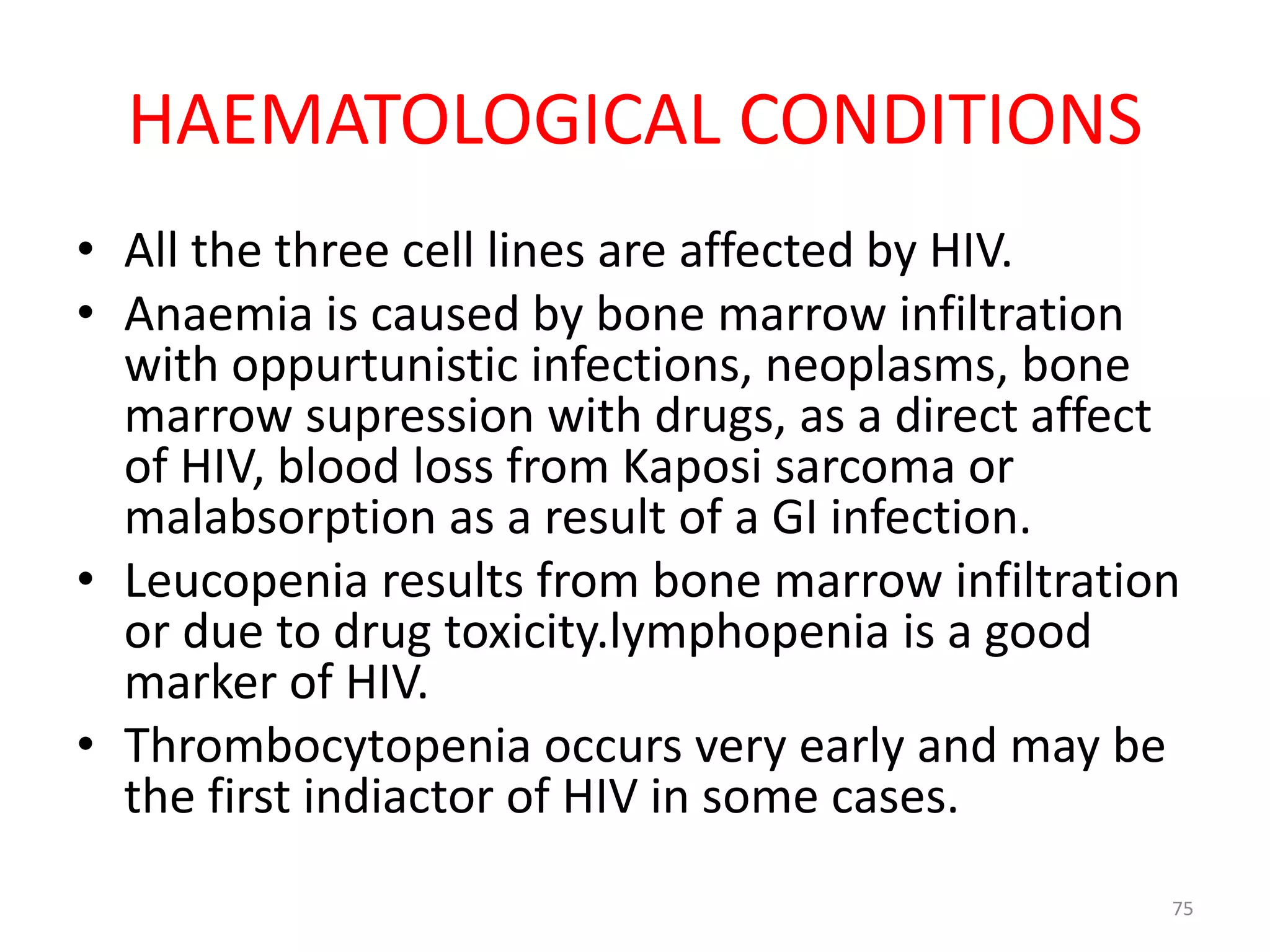 HAEMATOLOGICAL CONDITIONS 
• All the three cell lines are affected by HIV. 
• Anaemia is caused by bone marrow infiltration 
with oppurtunistic infections, neoplasms, bone 
marrow supression with drugs, as a direct affect 
of HIV, blood loss from Kaposi sarcoma or 
malabsorption as a result of a GI infection. 
• Leucopenia results from bone marrow infiltration 
or due to drug toxicity.lymphopenia is a good 
marker of HIV. 
• Thrombocytopenia occurs very early and may be 
the first indiactor of HIV in some cases. 
75 
 