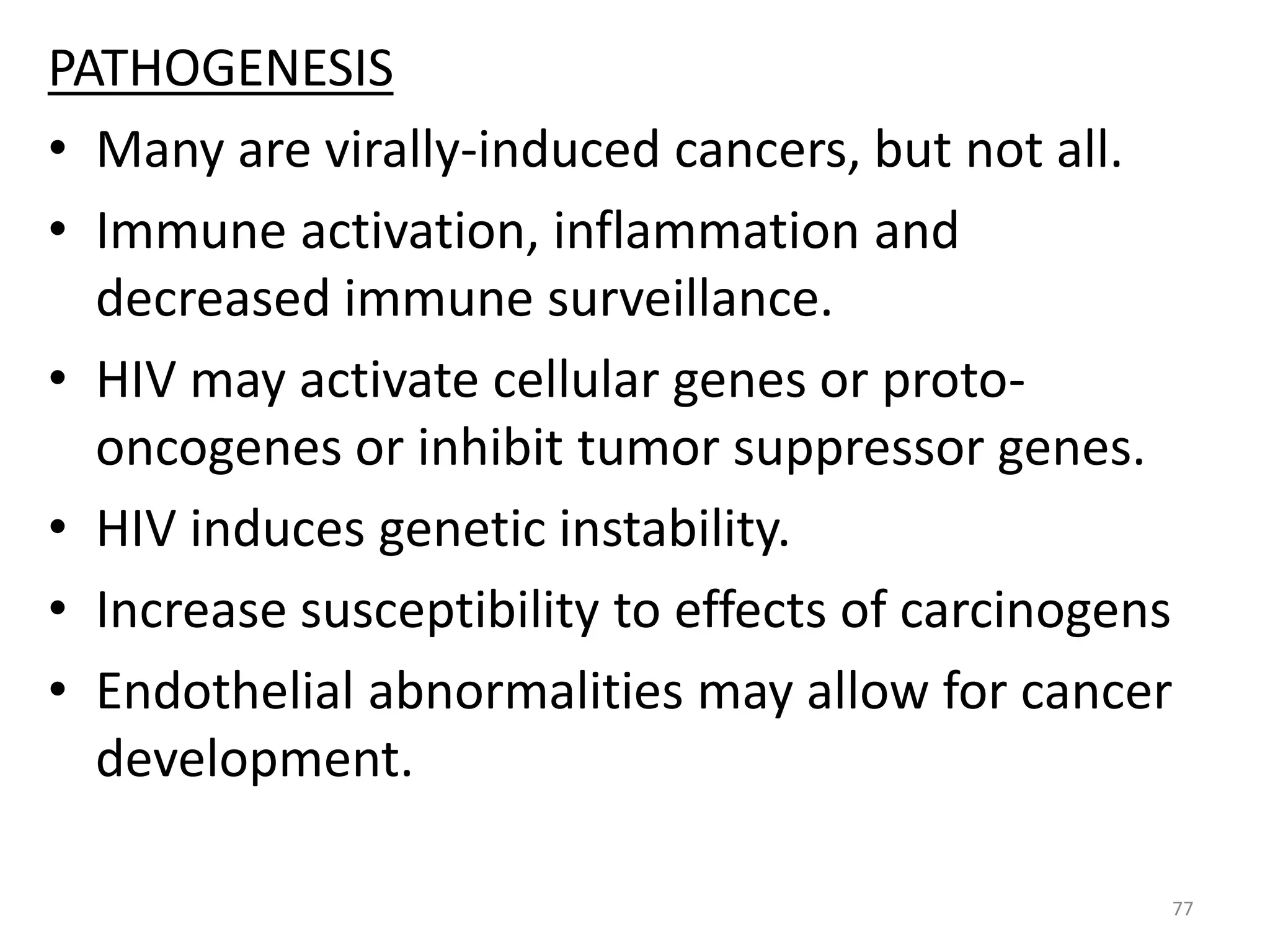 PATHOGENESIS 
• Many are virally-induced cancers, but not all. 
• Immune activation, inflammation and 
decreased immune surveillance. 
• HIV may activate cellular genes or proto-oncogenes 
or inhibit tumor suppressor genes. 
• HIV induces genetic instability. 
• Increase susceptibility to effects of carcinogens 
• Endothelial abnormalities may allow for cancer 
development. 
77 
 