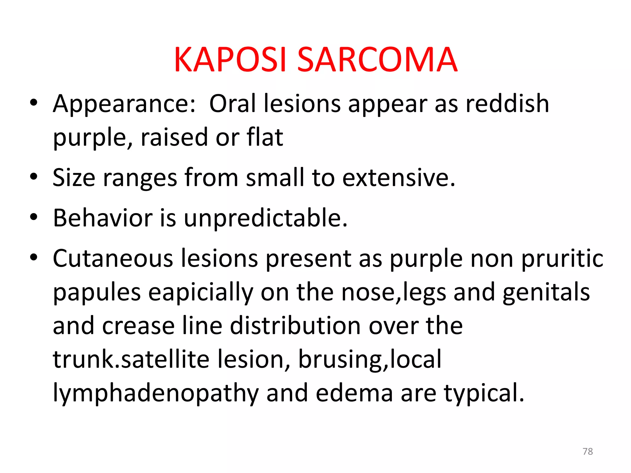 KAPOSI SARCOMA 
• Appearance: Oral lesions appear as reddish 
purple, raised or flat 
• Size ranges from small to extensive. 
• Behavior is unpredictable. 
• Cutaneous lesions present as purple non pruritic 
papules eapicially on the nose,legs and genitals 
and crease line distribution over the 
trunk.satellite lesion, brusing,local 
lymphadenopathy and edema are typical. 
78 
 