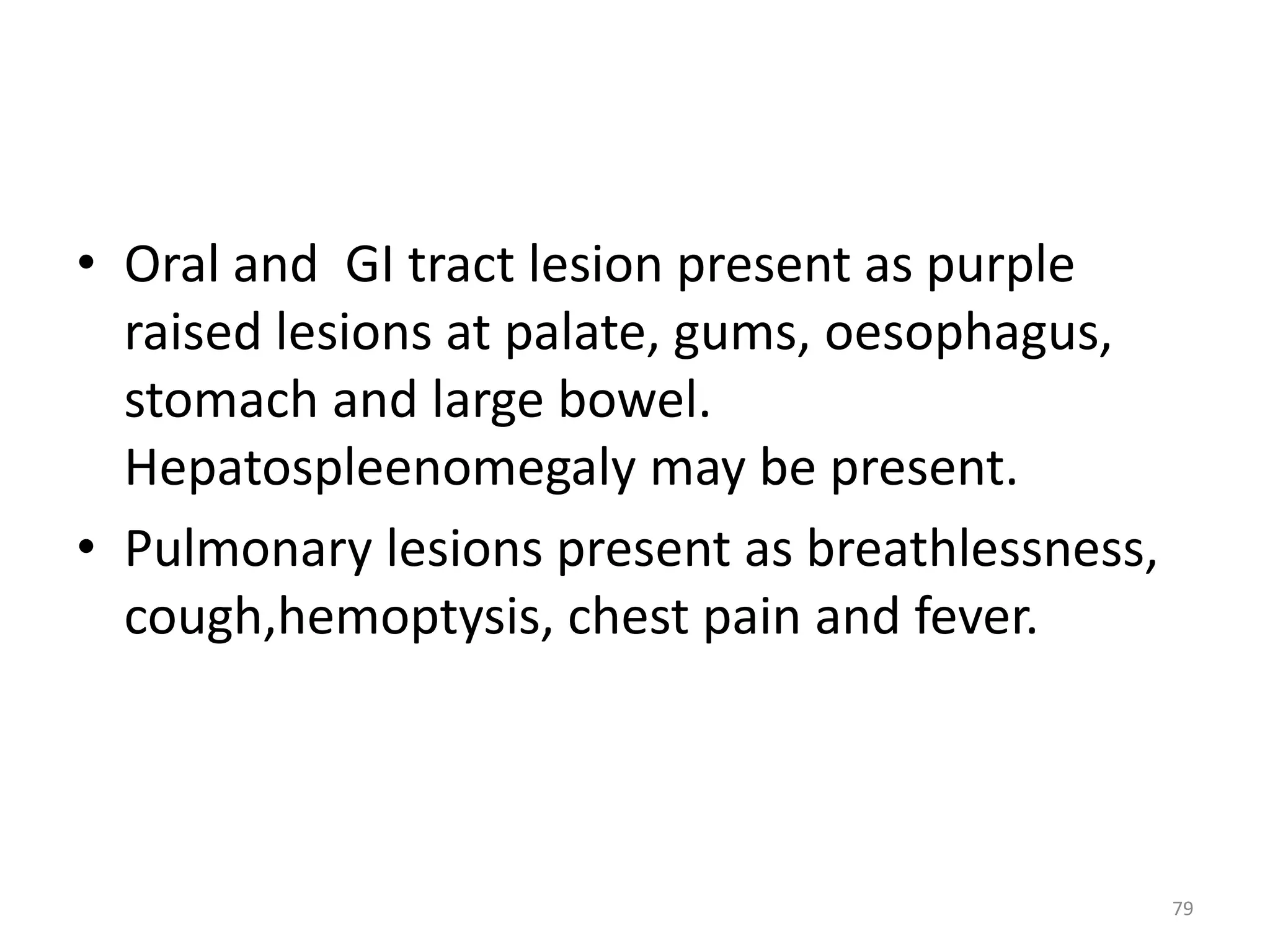 • Oral and GI tract lesion present as purple 
raised lesions at palate, gums, oesophagus, 
stomach and large bowel. 
Hepatospleenomegaly may be present. 
• Pulmonary lesions present as breathlessness, 
cough,hemoptysis, chest pain and fever. 
79 
 