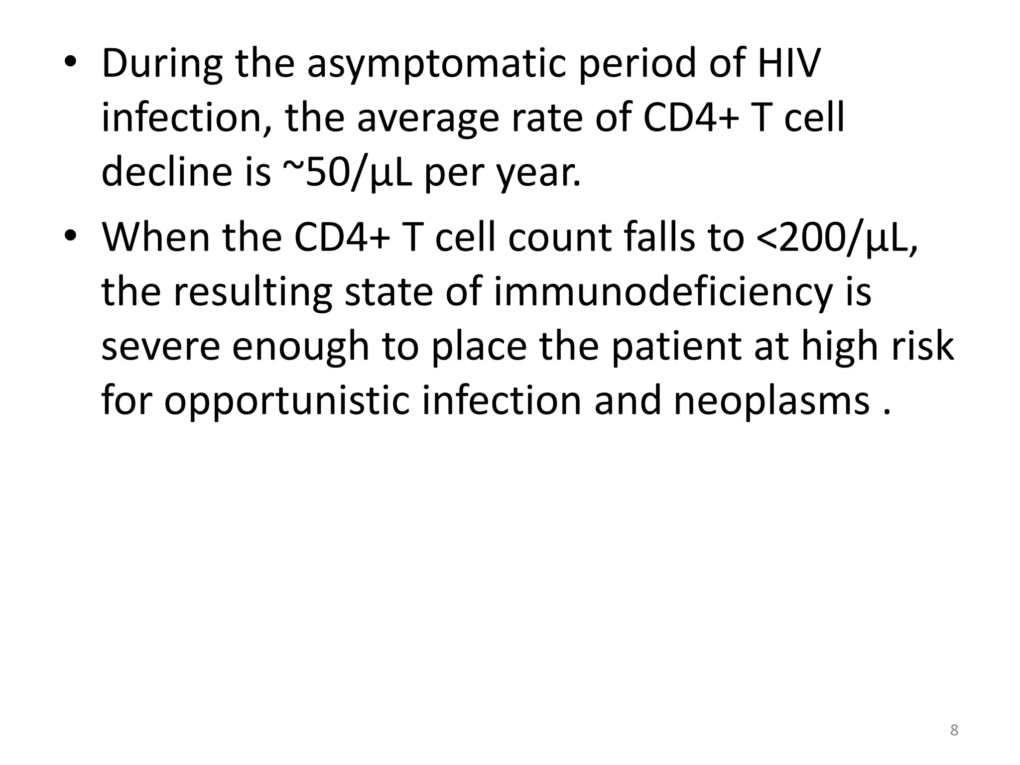 • During the asymptomatic period of HIV 
infection, the average rate of CD4+ T cell 
decline is ~50/μL per year. 
• When the CD4+ T cell count falls to <200/μL, 
the resulting state of immunodeficiency is 
severe enough to place the patient at high risk 
for opportunistic infection and neoplasms . 
8 
 