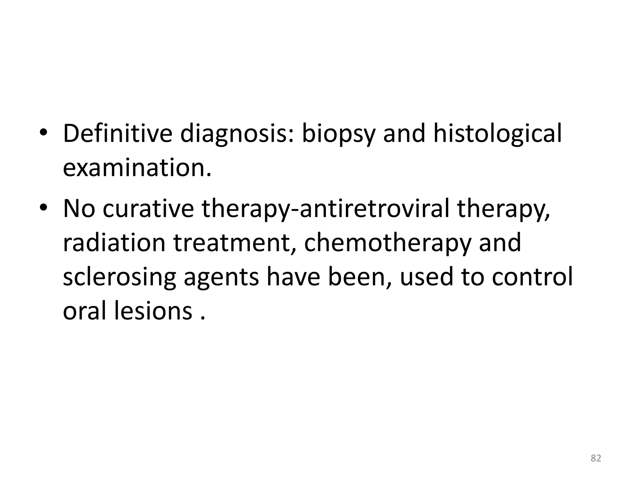 • Definitive diagnosis: biopsy and histological 
examination. 
• No curative therapy-antiretroviral therapy, 
radiation treatment, chemotherapy and 
sclerosing agents have been, used to control 
oral lesions . 
82 
 