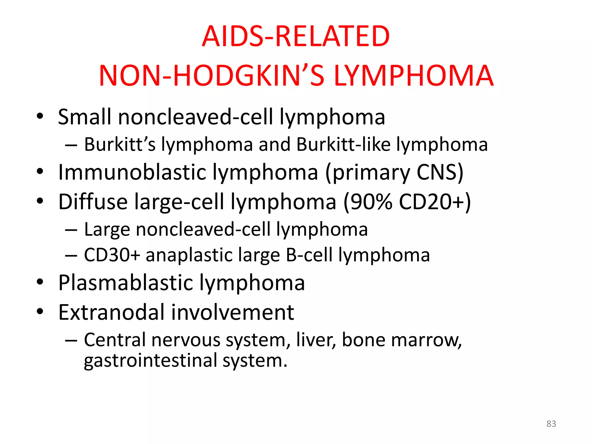 AIDS-RELATED 
NON-HODGKIN’S LYMPHOMA 
• Small noncleaved-cell lymphoma 
– Burkitt’s lymphoma and Burkitt-like lymphoma 
• Immunoblastic lymphoma (primary CNS) 
• Diffuse large-cell lymphoma (90% CD20+) 
– Large noncleaved-cell lymphoma 
– CD30+ anaplastic large B-cell lymphoma 
• Plasmablastic lymphoma 
• Extranodal involvement 
– Central nervous system, liver, bone marrow, 
gastrointestinal system. 
83 
 