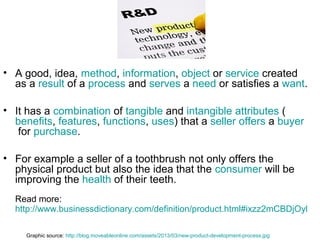 • A good, idea, method, information, object or service created
as a result of a process and serves a need or satisfies a want.
• It has a combination of tangible and intangible attributes (
benefits, features, functions, uses) that a seller offers a buyer
for purchase.
• For example a seller of a toothbrush not only offers the
physical product but also the idea that the consumer will be
improving the health of their teeth.
Read more:
http://www.businessdictionary.com/definition/product.html#ixzz2mCBDjOyl
Graphic source: http://blog.moveableonline.com/assets/2013/03/new-product-development-process.jpg

 