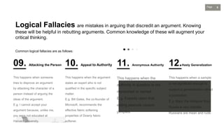 5
Page
Logical Fallacies are mistakes in arguing that discredit an argument. Knowing
these will be helpful in rebutting arguments. Common knowledge of these will augment your
critical thinking.
Common logical fallacies are as follows:
09. Attacking the Person 10. Appeal to Authority 11. Anonymous Authority 12.Hasty Generalization
 