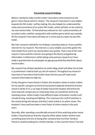 Presenting research findings 
Before I started to make my film trailer I have done some research on the 
genre I have chosen which is ‘Action’. The research I have done is very helpful 
towards the film trailer I will be making, this also helped me understand the 
codes and conventions of an action film trailer, which will later on be useful to 
my own movie trailer. To find what was relevant or not I used conventions of 
an action trailer and then compared it with another genre which was comedy. 
All the research I have done will help me in some way to create my own film 
trailer. 
My main research method for my finding is secondary data as I have used the 
internet for my research. The internet is a very reliable source the gather the 
information from and it can also be done very quickly. That is one of the main 
reasons I have used the internet over going to the library and gathering 
information. Furthermore I will be doing some primary research as I have 
made a questionnaire to ask people my age group what they like/think about 
movie trailers. 
My research has all been posted on an online blog, which will allow me to look 
it up whenever I need to look up a bit of research. Throughout my research I 
have learnt I have learnt that further down the line you will need some 
research information to help me. 
Firstly, the genre I have chosen is Action, the locations shown in action trailers 
for my specific sub-genre are kind of everywhere depends what kind of action 
movie it will be if it is a car type of action movie the location will tend to be 
more towards racing tracks or motorways they can sometimes tend to be 
shooting scenes. Action trailers have different types of locations mostly it will 
include driving, shooting and fighting. This is because this stuff of activities in 
the movies brings the tension and that’s what makes it an action movie. The 
locations I have said have been a main factor of action movies in the past 
years. 
Secondly, after spending a considerably amount of time watching action movie 
trailers I have found out that the majority of the action trailers tend to have 
something down the line of Going after someone that hurt their family or 
friend or could be looking for a family member, in this case the movie ‘Fast and 
 