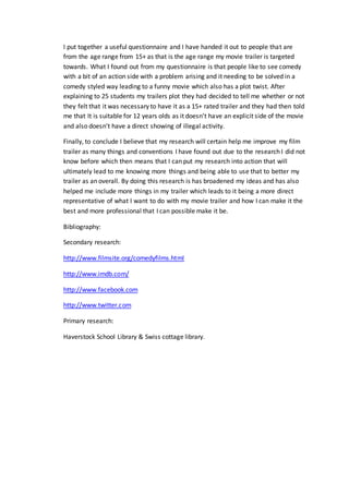 I put together a useful questionnaire and I have handed it out to people that are 
from the age range from 15+ as that is the age range my movie trailer is targeted 
towards. What I found out from my questionnaire is that people like to see comedy 
with a bit of an action side with a problem arising and it needing to be solved in a 
comedy styled way leading to a funny movie which also has a plot twist. After 
explaining to 25 students my trailers plot they had decided to tell me whether or not 
they felt that it was necessary to have it as a 15+ rated trailer and they had then told 
me that It is suitable for 12 years olds as it doesn’t have an explicit side of the movie 
and also doesn’t have a direct showing of illegal activity. 
Finally, to conclude I believe that my research will certain help me improve my film 
trailer as many things and conventions I have found out due to the research I did not 
know before which then means that I can put my research into action that will 
ultimately lead to me knowing more things and being able to use that to better my 
trailer as an overall. By doing this research is has broadened my ideas and has also 
helped me include more things in my trailer which leads to it being a more direct 
representative of what I want to do with my movie trailer and how I can make it the 
best and more professional that I can possible make it be. 
Bibliography: 
Secondary research: 
http://www.filmsite.org/comedyfilms.html 
http://www.imdb.com/ 
http://www.facebook.com 
http://www.twitter.com 
Primary research: 
Haverstock School Library & Swiss cottage library. 
