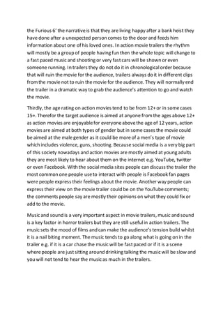 the Furious 6’ the narrative is that they are living happy after a bank heist they
have done after a unexpected person comes to the door and feeds him
information about one of his loved ones. In action movie trailers the rhythm
will mostly be a group of people having fun then the whole topic will change to
a fast paced music and shooting or very fastcars will be shown or even
someone running. In trailers they do not do it in chronologicalorder because
that will ruin the movie for the audience, trailers always do it in different clips
fromthe movie not to ruin the movie for the audience. They will normally end
the trailer in a dramatic way to grab the audience’s attention to go and watch
the movie.
Thirdly, the age rating on action movies tend to be from 12+or in somecases
15+. Therefor the target audience is aimed at anyone fromthe ages above 12+
as action movies are enjoyablefor everyoneabovethe age of 12 years, action
movies are aimed at both types of gender but in some cases the movie could
be aimed at the male gender as it could be moreof a men’s type of movie
which includes violence, guns, shooting. Because socialmedia is a very big part
of this society nowadays and action movies are mostly aimed at young adults
they are most likely to hear about them on the internet e.g. YouTube, twitter
or even Facebook. With the social media sites people can discuss the trailer the
most common one people useto interact with people is Facebook fan pages
were people express their feelings about the movie. Another way people can
express their view on the movie trailer could be on the YouTube comments;
the comments people say are mostly their opinions on what they could fix or
add to the movie.
Music and sound is a very important aspect in movie trailers, music and sound
is a key factor in horror trailers but they are still usefulin action trailers. The
music sets the mood of films and can make the audience’s tension build whilst
it is a nail biting moment. The music tends to go along what is going on in the
trailer e.g. if it is a car chasethe music will be fastpaced or if it is a scene
wherepeople are justsitting around drinking talking the music will be slow and
you will not tend to hear the music as much in the trailers.
 