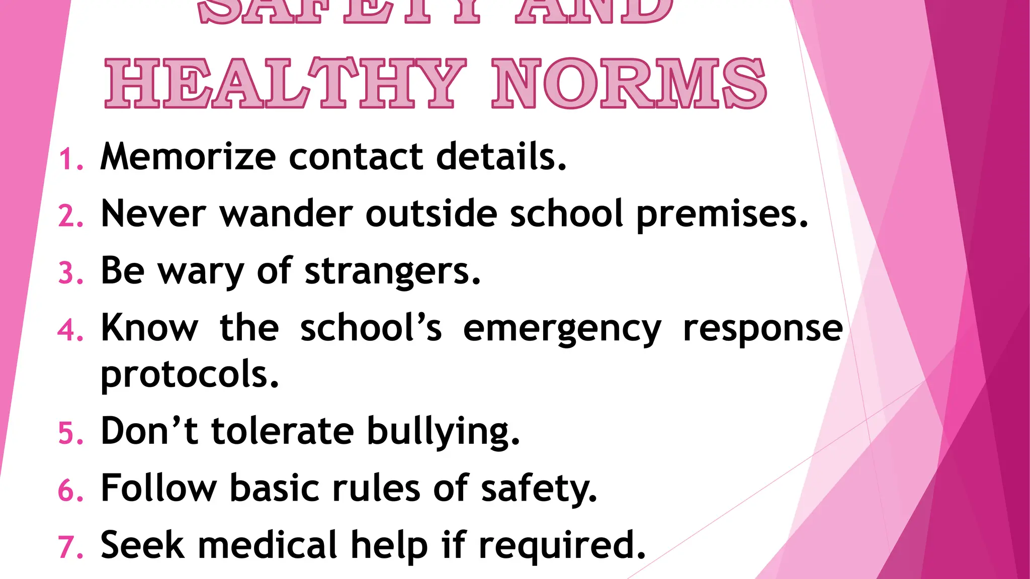 1. Memorize contact details.
2. Never wander outside school premises.
3. Be wary of strangers.
4. Know the school’s emergency response
protocols.
5. Don’t tolerate bullying.
6. Follow basic rules of safety.
7. Seek medical help if required.
 