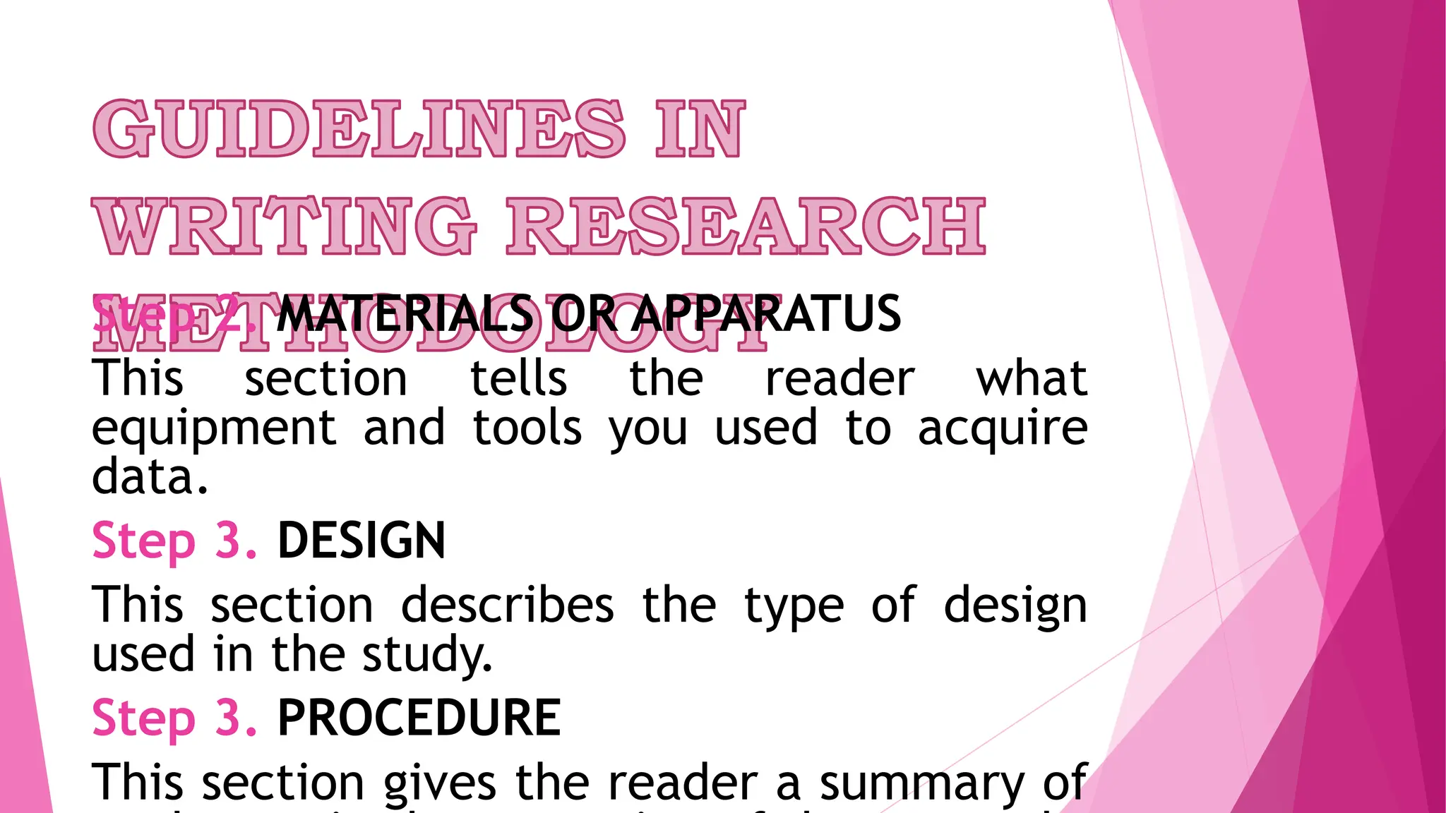 Step 2. MATERIALS OR APPARATUS
This section tells the reader what
equipment and tools you used to acquire
data.
Step 3. DESIGN
This section describes the type of design
used in the study.
Step 3. PROCEDURE
This section gives the reader a summary of
 