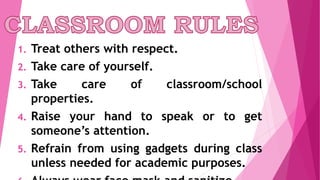 1. Treat others with respect.
2. Take care of yourself.
3. Take care of classroom/school
properties.
4. Raise your hand to speak or to get
someone’s attention.
5. Refrain from using gadgets during class
unless needed for academic purposes.
 