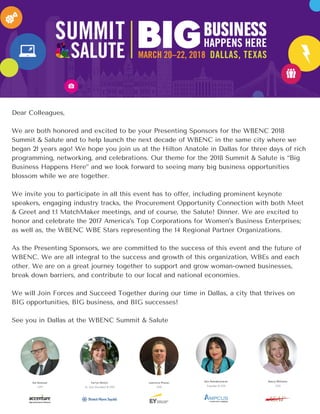 Dear Colleagues,
We are both honored and excited to be your Presenting Sponsors for the WBENC 2018
Summit & Salute and to help launch the next decade of WBENC in the same city where we
began 21 years ago! We hope you join us at the Hilton Anatole in Dallas for three days of rich
programming, networking, and celebrations. Our theme for the 2018 Summit & Salute is “Big
Business Happens Here” and we look forward to seeing many big business opportunities
blossom while we are together.
We invite you to participate in all this event has to offer, including prominent keynote
speakers, engaging industry tracks, the Procurement Opportunity Connection with both Meet
& Greet and 1:1 MatchMaker meetings, and of course, the Salute! Dinner. We are excited to
honor and celebrate the 2017 America’s Top Corporations for Women’s Business Enterprises;
as well as, the WBENC WBE Stars representing the 14 Regional Partner Organizations.
As the Presenting Sponsors, we are committed to the success of this event and the future of
WBENC. We are all integral to the success and growth of this organization, WBEs and each
other. We are on a great journey together to support and grow woman-owned businesses,
break down barriers, and contribute to our local and national economies.
We will Join Forces and Succeed Together during our time in Dallas, a city that thrives on
BIG opportunities, BIG business, and BIG successes!
See you in Dallas at the WBENC Summit & Salute
 