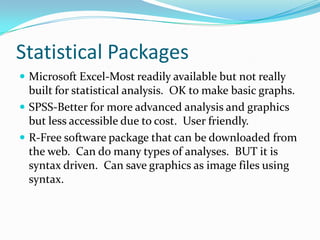 Statistical Packages
 Microsoft Excel-Most readily available but not really
  built for statistical analysis. OK to make basic graphs.
 SPSS-Better for more advanced analysis and graphics
  but less accessible due to cost. User friendly.
 R-Free software package that can be downloaded from
  the web. Can do many types of analyses. BUT it is
  syntax driven. Can save graphics as image files using
  syntax.
 