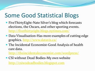 Some Good Statistical Blogs
 FiveThirtyEight-Nate Silver’s blog which forecasts
  elections, the Oscars, and other sporting events.
  http://fivethirtyeight.blogs.nytimes.com/
 Data Visualisation-Has more examples of cutting edge
  graphics. http://www.datavis.ca/
 The Incidental Economist-Good Analysis of health
  care data.
  http://theincidentaleconomist.com/wordpress/
 CSI without Dead Bodies-My own website
  http://csiwodeadbodies.blogspot.com
 