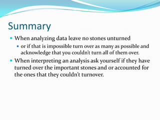 Summary
 When analyzing data leave no stones unturned
   or if that is impossible turn over as many as possible and
    acknowledge that you couldn’t turn all of them over.
 When interpreting an analysis ask yourself if they have
  turned over the important stones and or accounted for
  the ones that they couldn’t turnover.
 