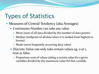 Types of Statistics
 Measures of Central Tendency (aka Averages)
   Continuous-Number can take any value.
       Mean (sum of all data divided by the number of data points)
       Median (midpoint of all data when it is ranked from highest to
        lowest)
       Mode (most frequently occurring data value)
   Discrete-Value can only take certain values eg. 0 or 1,
    true or false.
       Proportion-sum of values taking a certain value for a given
        variables divided by the maximum value for that variable.
 