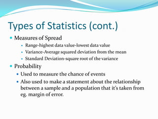 Types of Statistics (cont.)
 Measures of Spread
        Range-highest data value-lowest data value
        Variance-Average squared deviation from the mean
        Standard Deviation-square root of the variance
 Probability
    Used to measure the chance of events
    Also used to make a statement about the relationship
     between a sample and a population that it’s taken from
     eg. margin of error.
 