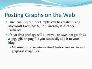 Posting Graphs on the Web
 Line, Bar, Pie, & other Graphs can be created using
  Microsoft Excel, SPSS, SAS, ArcGIS, R, & other
  Packages
 If that data package will allow you to save that graph as
  a .jpg, .gif, or .png file you can easily add it to your
  blog.
   Microsoft Excel requires a visual basic command to save
    graphs as image files.
 