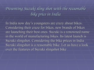 Presenting Suzuki sling shot with the reasonable bike price in India In India now day’s youngsters are crazy about bikes. Considering their craze for bikes, new brands of bikes are launching their best ones. Suzuki is a renowned name in the world of manufacturing bikes. Its latest launch is Suzuki slingshot. Considering the bike prices in India Suzuki slingshot is a reasonable bike. Let us have a look over the features of Suzuki slingshot bike 