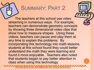 Summary: Part 2The article explains that some of the primary tools of technology used in the classroom are the calculator and spreadsheets. Beaudrie (2004) presents various lesson plans that incorporate these technologies such as, lessons on division with remainders, and calculating weight in different situations. Both of these lesson plans allow students to used technology to learn in a different way. What are my thoughts on this article?