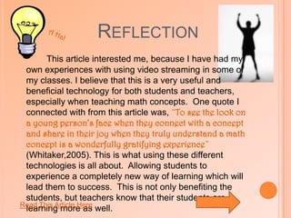 ReflectionThis article made me believe how easy it really is to incorporate technology into lesson plans, even if the technology is something that every student has right in front of them, such as a calculator.  The quote from the article that was most intriguing to me was, “Using technology to teach mathematical concepts helps make the mathematics come alive for many students” (Beaudrie, 2004).  It is important for students to be aware of the technologies that can provide them with a meaningful, helpful, and engaging learning experience.     A Ha!Read This Article Here 