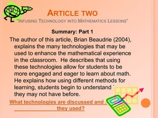 Article One“Third-Graders Learn About Fractions Using Virtual Manipulatives: A Classroom Study”Summary: Part 1This article, written by Kelly Reimer (2005), discusses the growth of technology in the subject of math.  Many teachers are now turning to online software that provides virtual manipulatives for students to work with.  This article describes a project that was done with third graders that used these online math manipulatives while working on a fraction unit.  Students in this project were given a pre-test on the knowledge they had on the material prior to using the software, and they were also given a post-test after they had used it. How did the results turn out and how did the students and teachers feel about this new technology?  (click here)  